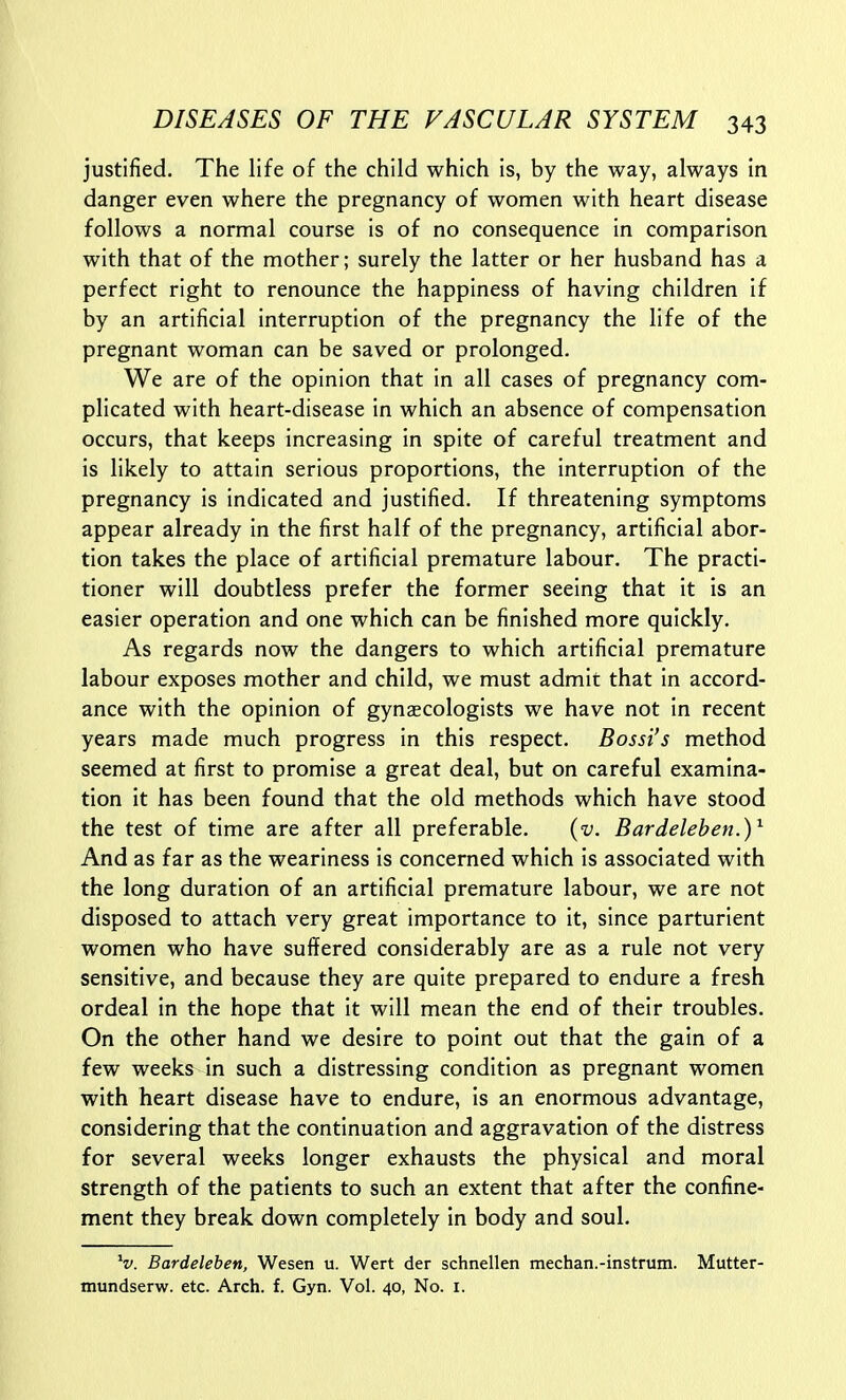 justified. The life of the child which is, by the way, always in danger even where the pregnancy of women with heart disease follows a normal course is of no consequence in comparison with that of the mother; surely the latter or her husband has a perfect right to renounce the happiness of having children if by an artificial interruption of the pregnancy the life of the pregnant woman can be saved or prolonged. We are of the opinion that in all cases of pregnancy com- plicated with heart-disease in which an absence of compensation occurs, that keeps increasing in spite of careful treatment and is likely to attain serious proportions, the interruption of the pregnancy is indicated and justified. If threatening symptoms appear already in the first half of the pregnancy, artificial abor- tion takes the place of artificial premature labour. The practi- tioner will doubtless prefer the former seeing that it is an easier operation and one which can be finished more quickly. As regards now the dangers to which artificial premature labour exposes mother and child, we must admit that in accord- ance with the opinion of gynaecologists we have not in recent years made much progress in this respect. Bossi's method seemed at first to promise a great deal, but on careful examina- tion it has been found that the old methods which have stood the test of time are after all preferable. {v. Bardelehen.)^ And as far as the weariness is concerned which is associated with the long duration of an artificial premature labour, we are not disposed to attach very great importance to it, since parturient women who have suffered considerably are as a rule not very sensitive, and because they are quite prepared to endure a fresh ordeal in the hope that it will mean the end of their troubles. On the other hand we desire to point out that the gain of a few weeks in such a distressing condition as pregnant women with heart disease have to endure, is an enormous advantage, considering that the continuation and aggravation of the distress for several weeks longer exhausts the physical and moral strength of the patients to such an extent that after the confine- ment they break down completely In body and soul. V. Bardeleben, Wesen u. Wert der schnellen mechan.-instrum. Mutter- mundserw. etc. Arch. f. Gyn. Vol. 40, No. i.