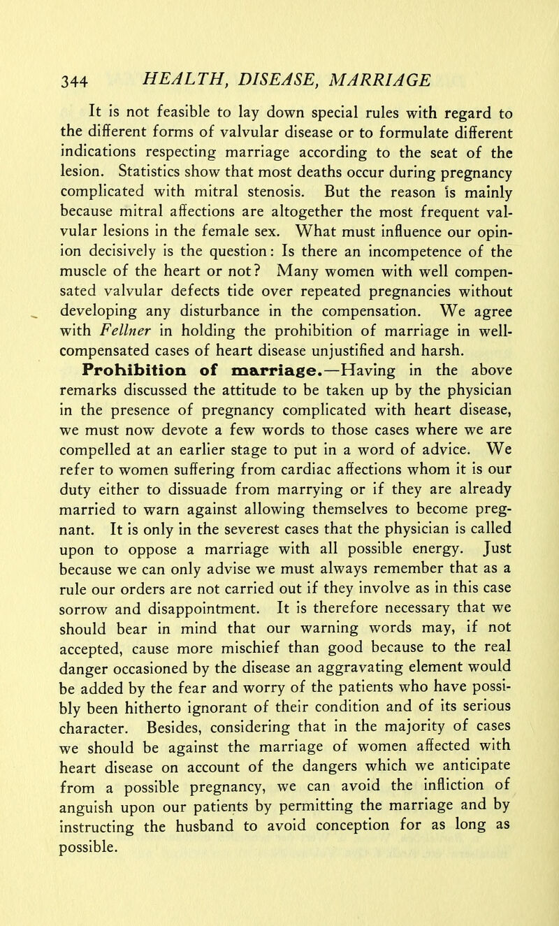It is not feasible to lay down special rules with regard to the different forms of valvular disease or to formulate different indications respecting marriage according to the seat of the lesion. Statistics show that most deaths occur during pregnancy complicated with mitral stenosis. But the reason is mainly because mitral affections are altogether the most frequent val- vular lesions in the female sex. What must influence our opin- ion decisively is the question: Is there an incompetence of the muscle of the heart or not? Many women with well compen- sated valvular defects tide over repeated pregnancies without developing any disturbance in the compensation. We agree with Fellner in holding the prohibition of marriage in well- compensated cases of heart disease unjustified and harsh. Prohibition of marriage.—Having in the above remarks discussed the attitude to be taken up by the physician in the presence of pregnancy complicated with heart disease, we must now devote a few words to those cases where we are compelled at an earlier stage to put in a word of advice. We refer to women suffering from cardiac affections whom It Is our duty either to dissuade from marrying or if they are already married to warn against allowing themselves to become preg- nant. It is only in the severest cases that the physician is called upon to oppose a marriage with all possible energy. Just because we can only advise we must always remember that as a rule our orders are not carried out if they involve as in this case sorrow and disappointment. It is therefore necessary that we should bear in mind that our warning words may, if not accepted, cause more mischief than good because to the real danger occasioned by the disease an aggravating element would be added by the fear and worry of the patients who have possi- bly been hitherto ignorant of their condition and of its serious character. Besides, considering that in the majority of cases we should be against the marriage of women affected with heart disease on account of the dangers which we anticipate from a possible pregnancy, we can avoid the infliction of anguish upon our patients by permitting the marriage and by instructing the husband to avoid conception for as long as possible.