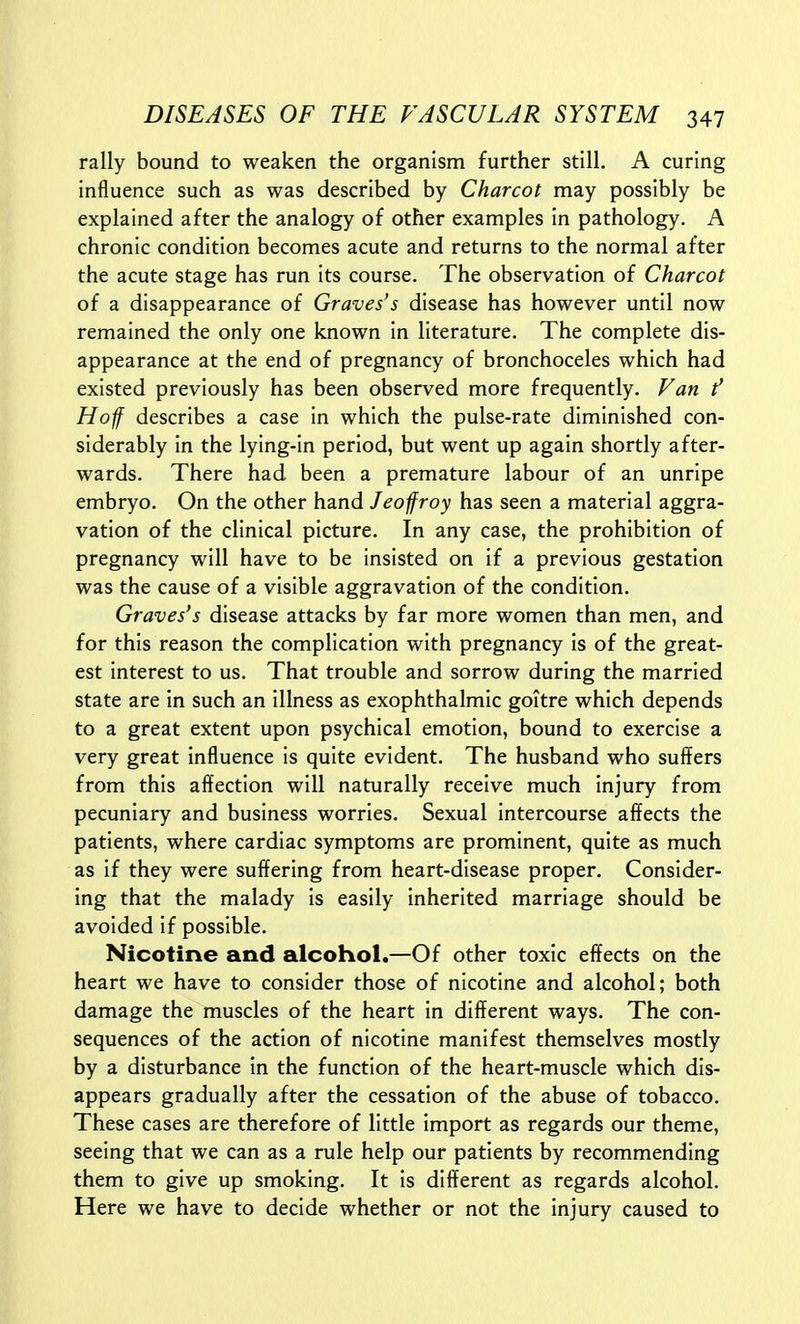 rally bound to weaken the organism further still. A curing influence such as was described by Charcot may possibly be explained after the analogy of other examples in pathology. A chronic condition becomes acute and returns to the normal after the acute stage has run its course. The observation of Charcot of a disappearance of Graves's disease has however until now remained the only one known in literature. The complete dis- appearance at the end of pregnancy of bronchoceles which had existed previously has been observed more frequently. Fan f Hoff describes a case in which the pulse-rate diminished con- siderably in the lying-in period, but went up again shortly after- wards. There had been a premature labour of an unripe embryo. On the other hand Jeofroy has seen a material aggra- vation of the clinical picture. In any case, the prohibition of pregnancy will have to be insisted on if a previous gestation was the cause of a visible aggravation of the condition. Graves's disease attacks by far more women than men, and for this reason the complication with pregnancy is of the great- est interest to us. That trouble and sorrow during the married state are in such an illness as exophthalmic goitre which depends to a great extent upon psychical emotion, bound to exercise a very great influence is quite evident. The husband who suffers from this affection will naturally receive much injury from pecuniary and business worries. Sexual intercourse affects the patients, where cardiac symptoms are prominent, quite as much as if they were suffering from heart-disease proper. Consider- ing that the malady is easily inherited marriage should be avoided if possible. Nicotine and alcohol.—Of other toxic effects on the heart we have to consider those of nicotine and alcohol; both damage the muscles of the heart in different ways. The con- sequences of the action of nicotine manifest themselves mostly by a disturbance in the function of the heart-muscle which dis- appears gradually after the cessation of the abuse of tobacco. These cases are therefore of little import as regards our theme, seeing that we can as a rule help our patients by recommending them to give up smoking. It is different as regards alcohol. Here we have to decide whether or not the injury caused to