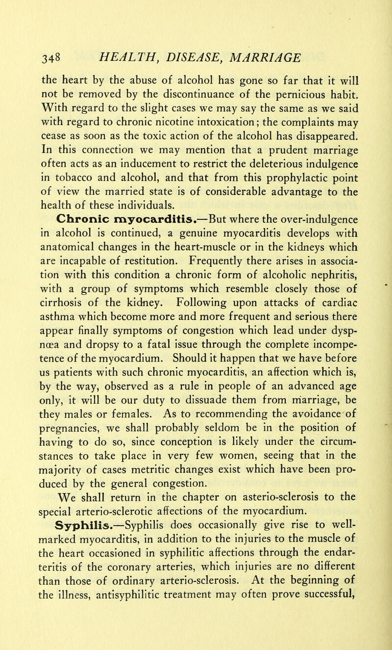 the heart by the abuse of alcohol has gone so far that It will not be removed by the discontinuance of the pernicious habit. With regard to the slight cases we may say the same as we said with regard to chronic nicotine intoxication; the complaints may cease as soon as the toxic action of the alcohol has disappeared. In this connection we may mention that a prudent marriage often acts as an inducement to restrict the deleterious indulgence in tobacco and alcohol, and that from this prophylactic point of view the married state is of considerable advantage to the health of these individuals. Chronic myocarditis.—But where the over-indulgence in alcohol is continued, a genuine myocarditis develops with anatomical changes in the heart-muscle or in the kidneys which are incapable of restitution. Frequently there arises in associa- tion with this condition a chronic form of alcoholic nephritis, with a group of symptoms which resemble closely those of cirrhosis of the kidney. Following upon attacks of cardiac asthma which become more and more frequent and serious there appear finally symptoms of congestion which lead under dysp- noea and dropsy to a fatal issue through the complete incompe- tence of the myocardium. Should it happen that we have before us patients with such chronic myocarditis, an affection which is, by the way, observed as a rule in people of an advanced age only, it will be our duty to dissuade them from rriarriage, be they males or females. As to recommending the avoidance of pregnancies, we shall probably seldom be in the position of having to do so, since conception is likely under the circum- stances to take place in very few women, seeing that in the majority of cases metritic changes exist which have been pro- duced by the general congestion. We shall return in the chapter on asterio-sclerosis to the special arterio-sclerotic affections of the myocardium. Syphilis.—Syphilis does occasionally give rise to well- marked myocarditis, in addition to the injuries to the muscle of the heart occasioned in syphilitic affections through the endar- teritis of the coronary arteries, which injuries are no different than those of ordinary arterio-sclerosis. At the beginning of the Illness, antlsyphilitic treatment may often prove successful,