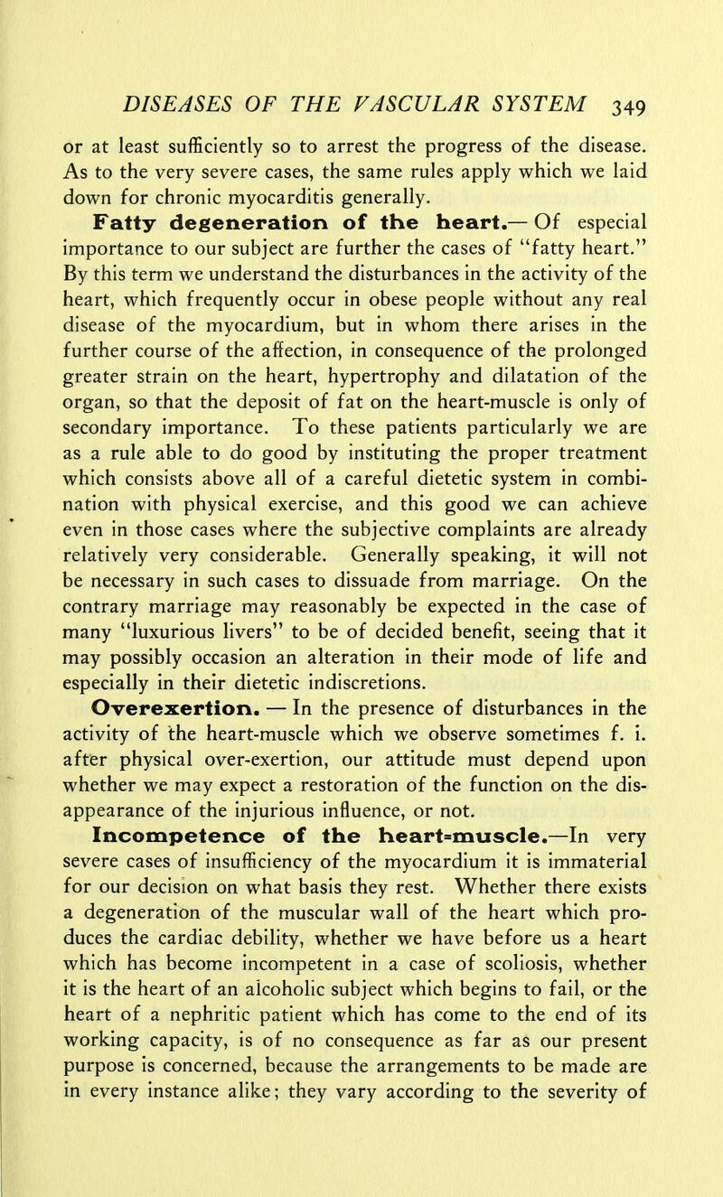 or at least sufficiently so to arrest the progress of the disease. As to the very severe cases, the same rules apply which we laid down for chronic myocarditis generally. Fatty degeneration of the heart.— Of especial importance to our subject are further the cases of fatty heart. By this term we understand the disturbances in the activity of the heart, which frequently occur in obese people without any real disease of the myocardium, but in whom there arises in the further course of the affection, in consequence of the prolonged greater strain on the heart, hypertrophy and dilatation of the organ, so that the deposit of fat on the heart-muscle is only of secondary importance. To these patients particularly we are as a rule able to do good by instituting the proper treatment which consists above all of a careful dietetic system in combi- nation with physical exercise, and this good we can achieve even in those cases where the subjective complaints are already relatively very considerable. Generally speaking, it will not be necessary in such cases to dissuade from marriage. On the contrary marriage may reasonably be expected in the case of many luxurious livers to be of decided benefit, seeing that it may possibly occasion an alteration in their mode of life and especially in their dietetic indiscretions. Overexertion. — In the presence of disturbances in the activity of the heart-muscle which we observe sometimes f. i. after physical over-exertion, our attitude must depend upon whether we may expect a restoration of the function on the dis- appearance of the injurious influence, or not. Incompetence of the heart=muscle.—In very severe cases of insufficiency of the myocardium it is immaterial for our decision on what basis they rest. Whether there exists a degeneration of the muscular wall of the heart which pro- duces the cardiac debility, whether we have before us a heart which has become incompetent in a case of scoliosis, whether it is the heart of an alcoholic subject which begins to fail, or the heart of a nephritic patient which has come to the end of its working capacity, is of no consequence as far as our present purpose is concerned, because the arrangements to be made are in every instance alike; they vary according to the severity of