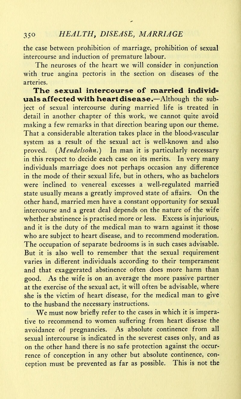 the case between prohibition of marriage, prohibition of sexual intercourse and induction of premature labour. The neuroses of the heart we will consider in conjunction with true angina pectoris in the section on diseases of the arteries. The sexual intercourse of married individ° uals affected with heart disease.—Although the sub- ject of sexual intercourse during married life is treated in detail in another chapter of this work, we cannot quite avoid making a few remarks in that direction bearing upon our theme. That a considerable alteration takes place in the blood-vascular system as a result of the sexual act is well-known and also proved. {Mendelsohn.) In man it is particularly necessary in this respect to decide each case on its merits. In very many individuals marriage does not perhaps occasion any difference in the mode of their sexual life, but in others, who as bachelors were inclined to venereal excesses a well-regulated married state usually means a greatly improved state of affairs. On the other hand, married men have a constant opportunity for sexual intercourse and a great deal depends on the nature of the wife whether abstinence is practised more or less. Excess is injurious, and it is the duty of the medical man to warn against it those who are subject to heart disease, and to recommend moderation. The occupation of separate bedrooms is in such cases advisable. But it is also well to remember that the sexual requirement varies in different individuals according to their temperament and that exaggerated abstinence often does more harm than good. As the wife is on an average the more passive partner at the exercise of the sexual act, it will often be advisable, where she is the victim of heart disease, for the medical man to give to the husband the necessary instructions. We must now briefly refer to the cases in which it is impera- tive to recommend to women suffering from heart disease the avoidance of pregnancies. As absolute continence from all sexual intercourse is indicated in the severest cases only, and as on the other hand there is no safe protection against the occur- rence of conception in any other but absolute continence, con- ception must be prevented as far as possible. This is not the