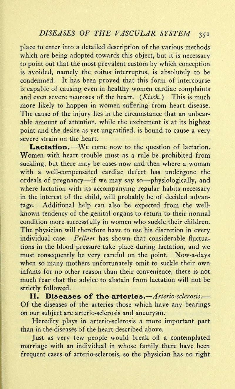 place to enter into a detailed description of the various methods which are being adopted towards this object, but it is necessary to point out that the most prevalent custom by which conception is avoided, namely the coitus interruptus, is absolutely to be condemned. It has been proved that this form of intercourse is capable of causing even in healthy women cardiac complaints and even severe neuroses of the heart. (Kisch.) This is much more likely to happen in women suffering from heart disease. The cause of the injury lies in the circumstance that an unbear- able amount of attention, while the excitement is at its highest point and the desire as yet ungratified, is bound to cause a very severe strain on the heart. Lactation.—We come now to the question of lactation. Women with heart trouble must as a rule be prohibited from suckling, but there may be cases now and then where a woman with a well-compensated cardiac defect has undergone the ordeals of pregnancy—if we may say so—physiologically, and where lactation with its accompanying regular habits necessary in the interest of the child, will probably be of decided advan- tage. Additional help can also be expected from the well- known tendency of the genital organs to return to their normal condition more successfully in women who suckle their children. The physician will therefore have to use his discretion in every individual case. Fellner has shown that considerable fluctua- tions in the blood pressure take place during lactation, and we must consequently be very careful on the point. Now-a-days when so many mothers unfortunately omit to suckle their own infants for no other reason than their convenience, there is not much fear that the advice to abstain from lactation will not be strictly followed. II. Diseases of the arteries.—Arteriosclerosis.— Of the diseases of the arteries those which have any bearings on our subject are arterio-sclerosis and aneurysm. Heredity plays in arterio-sclerosis a more important part than in the diseases of the heart described above. Just as very few people would break off a contemplated marriage with an individual in whose family there have been frequent cases of arterio-sclerosis, so the physician has no right