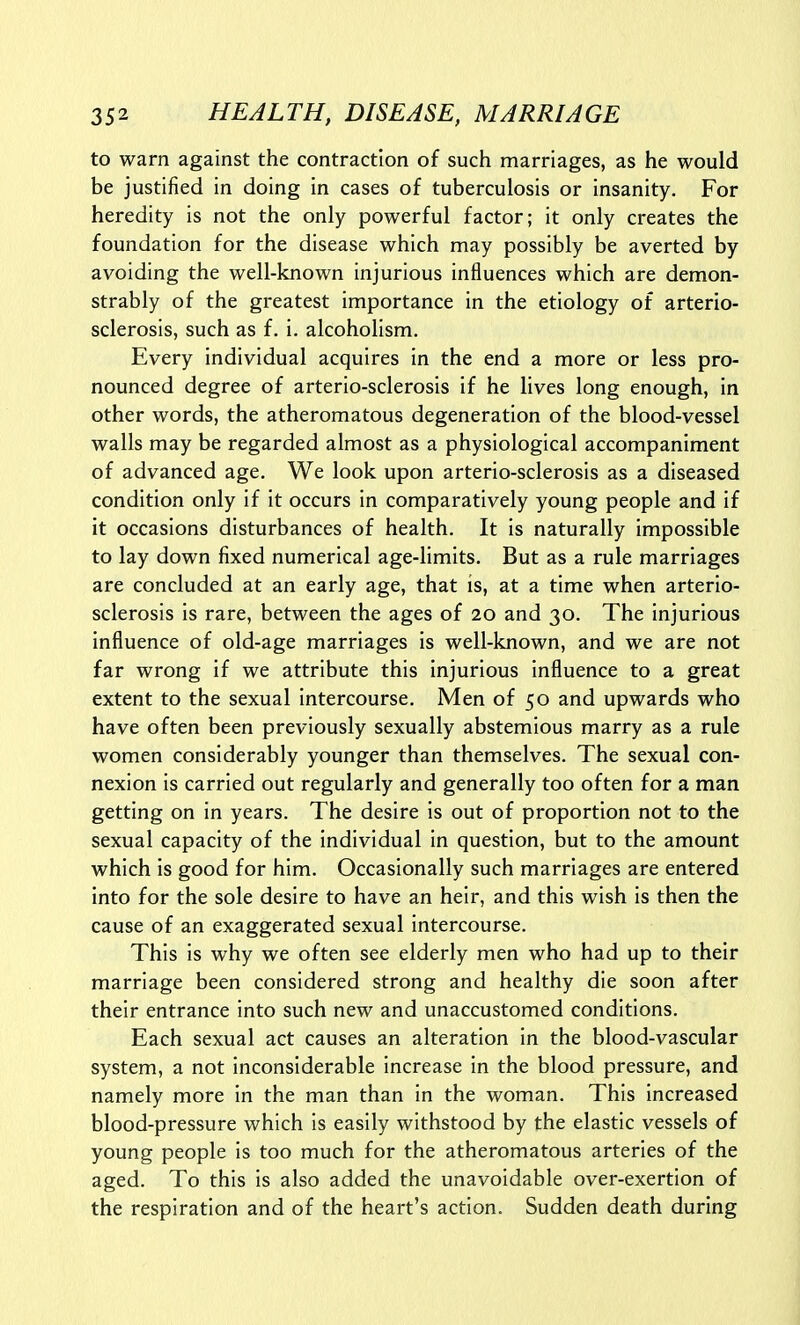 to warn against the contraction of such marriages, as he would be justified in doing in cases of tuberculosis or insanity. For heredity is not the only powerful factor; it only creates the foundation for the disease which may possibly be averted by avoiding the well-known injurious influences which are demon- strably of the greatest importance in the etiology of arterio- sclerosis, such as f. i. alcoholism. Every individual acquires in the end a more or less pro- nounced degree of arterio-sclerosis if he lives long enough, in other words, the atheromatous degeneration of the blood-vessel walls may be regarded almost as a physiological accompaniment of advanced age. We look upon arterio-sclerosis as a diseased condition only if it occurs in comparatively young people and if it occasions disturbances of health. It is naturally impossible to lay down fixed numerical age-limits. But as a rule marriages are concluded at an early age, that is, at a time when arterio- sclerosis is rare, between the ages of 20 and 30. The injurious influence of old-age marriages is well-known, and we are not far wrong if we attribute this injurious influence to a great extent to the sexual intercourse. Men of 50 and upwards who have often been previously sexually abstemious marry as a rule women considerably younger than themselves. The sexual con- nexion is carried out regularly and generally too often for a man getting on in years. The desire is out of proportion not to the sexual capacity of the individual in question, but to the amount which is good for him. Occasionally such marriages are entered into for the sole desire to have an heir, and this wish is then the cause of an exaggerated sexual intercourse. This is why we often see elderly men who had up to their marriage been considered strong and healthy die soon after their entrance into such new and unaccustomed conditions. Each sexual act causes an alteration in the blood-vascular system, a not inconsiderable increase in the blood pressure, and namely more in the man than in the woman. This increased blood-pressure which is easily withstood by the elastic vessels of young people is too much for the atheromatous arteries of the aged. To this is also added the unavoidable over-exertion of the respiration and of the heart's action. Sudden death during