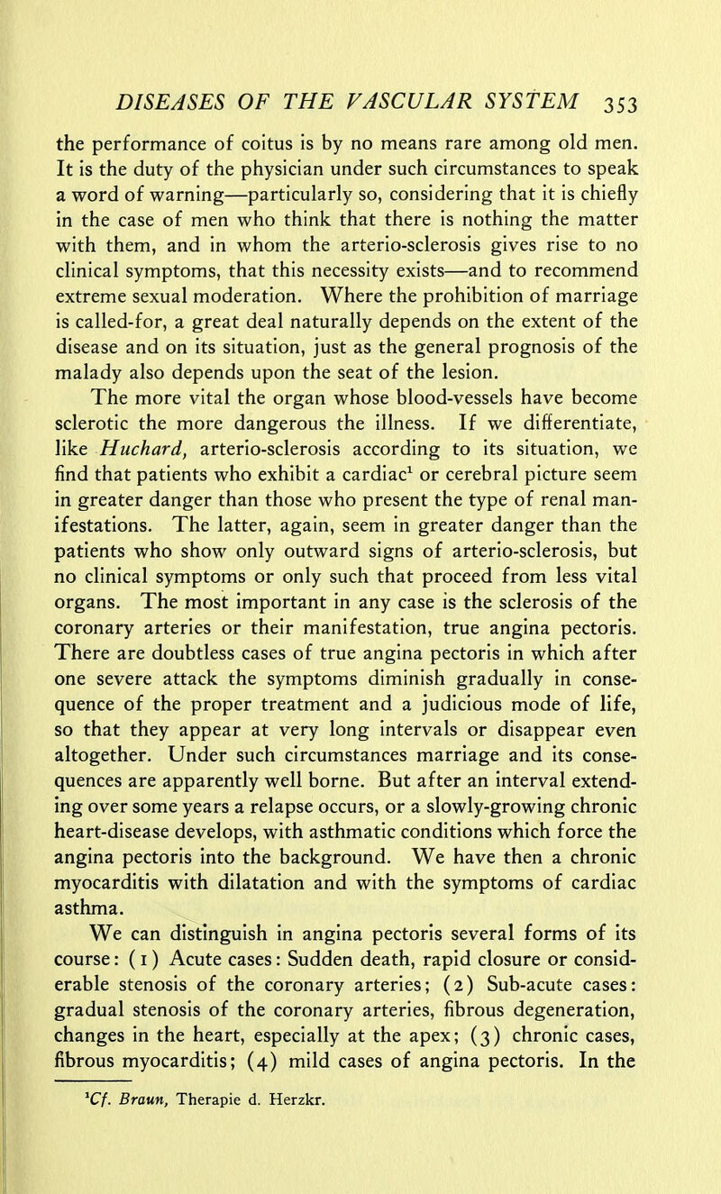 the performance of coitus is by no means rare among old men. It is the duty of the physician under such circumstances to speak a word of warning—particularly so, considering that it is chiefly in the case of men who think that there is nothing the matter with them, and in whom the arterio-sclerosis gives rise to no clinical symptoms, that this necessity exists—and to recommend extreme sexual moderation. Where the prohibition of marriage is called-for, a great deal naturally depends on the extent of the disease and on its situation, just as the general prognosis of the malady also depends upon the seat of the lesion. The more vital the organ whose blood-vessels have become sclerotic the more dangerous the illness. If we differentiate, like Huchard, arterio-sclerosis according to its situation, we find that patients who exhibit a cardiac^ or cerebral picture seem in greater danger than those who present the type of renal man- ifestations. The latter, again, seem in greater danger than the patients who show only outward signs of arterio-sclerosis, but no clinical symptoms or only such that proceed from less vital organs. The most important in any case is the sclerosis of the coronary arteries or their manifestation, true angina pectoris. There are doubtless cases of true angina pectoris in which after one severe attack the symptoms diminish gradually in conse- quence of the proper treatment and a judicious mode of life, so that they appear at very long intervals or disappear even altogether. Under such circumstances marriage and its conse- quences are apparently well borne. But after an interval extend- ing over some years a relapse occurs, or a slowly-growing chronic heart-disease develops, with asthmatic conditions which force the angina pectoris into the background. We have then a chronic myocarditis with dilatation and with the symptoms of cardiac asthma. We can distinguish in angina pectoris several forms of its course: (i) Acute cases: Sudden death, rapid closure or consid- erable stenosis of the coronary arteries; (2) Sub-acute cases: gradual stenosis of the coronary arteries, fibrous degeneration, changes in the heart, especially at the apex; (3) chronic cases, fibrous myocarditis; (4) mild cases of angina pectoris. In the ^Cf. Braun, Therapie d. Herzkr.