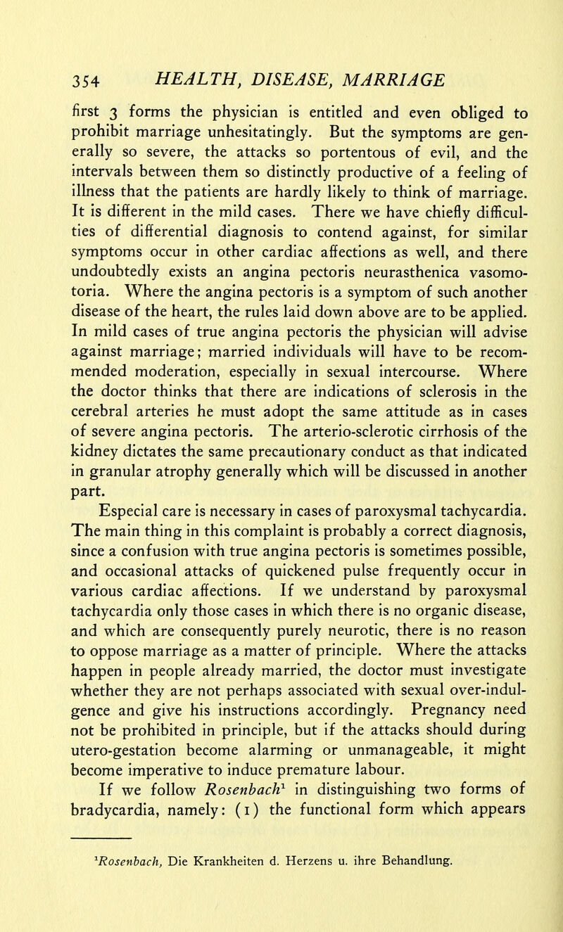 first 3 forms the physician is entitled and even obliged to prohibit marriage unhesitatingly. But the symptoms are gen- erally so severe, the attacks so portentous of evil, and the intervals between them so distinctly productive of a feeling of illness that the patients are hardly likely to think of marriage. It is different in the mild cases. There we have chiefly difficul- ties of differential diagnosis to contend against, for similar symptoms occur in other cardiac affections as well, and there undoubtedly exists an angina pectoris neurasthenica vasomo- toria. Where the angina pectoris is a symptom of such another disease of the heart, the rules laid down above are to be applied. In mild cases of true angina pectoris the physician will advise against marriage; married individuals will have to be recom- mended moderation, especially in sexual intercourse. Where the doctor thinks that there are indications of sclerosis in the cerebral arteries he must adopt the same attitude as in cases of severe angina pectoris. The arterio-sclerotic cirrhosis of the kidney dictates the same precautionary conduct as that indicated in granular atrophy generally which will be discussed in another part. Especial care is necessary in cases of paroxysmal tachycardia. The main thing in this complaint is probably a correct diagnosis, since a confusion with true angina pectoris is sometimes possible, and occasional attacks of quickened pulse frequently occur in various cardiac affections. If we understand by paroxysmal tachycardia only those cases in which there is no organic disease, and which are consequently purely neurotic, there is no reason to oppose marriage as a matter of principle. Where the attacks happen in people already married, the doctor must investigate whether they are not perhaps associated with sexual over-indul- gence and give his instructions accordingly. Pregnancy need not be prohibited in principle, but if the attacks should during utero-gestation become alarming or unmanageable, it might become imperative to induce premature labour. If we follow Rosenbach} in distinguishing two forms of bradycardia, namely: (i) the functional form which appears ^Rosenbach, Die Krankheiten d. Herzens u. ihre Behandlung.