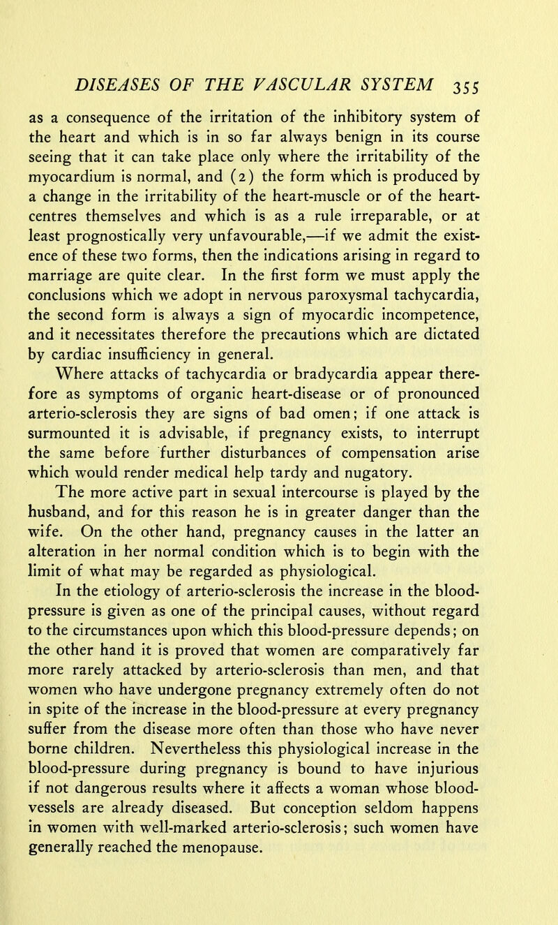 as a consequence of the Irritation of the inhibitory system of the heart and which is in so far always benign in its course seeing that it can take place only where the irritability of the myocardium is normal, and (2) the form which is produced by a change in the irritability of the heart-muscle or of the heart- centres themselves and which is as a rule irreparable, or at least prognostically very unfavourable,—if we admit the exist- ence of these two forms, then the indications arising in regard to marriage are quite clear. In the first form we must apply the conclusions which we adopt in nervous paroxysmal tachycardia, the second form is always a sign of myocardic incompetence, and it necessitates therefore the precautions which are dictated by cardiac insufficiency in general. Where attacks of tachycardia or bradycardia appear there- fore as symptoms of organic heart-disease or of pronounced arterio-sclerosis they are signs of bad omen; if one attack is surmounted it is advisable, if pregnancy exists, to interrupt the same before further disturbances of compensation arise which would render medical help tardy and nugatory. The more active part in sexual intercourse is played by the husband, and for this reason he is in greater danger than the wife. On the other hand, pregnancy causes in the latter an alteration in her normal condition which is to begin with the limit of what may be regarded as physiological. In the etiology of arterio-sclerosis the increase in the blood- pressure is given as one of the principal causes, without regard to the circumstances upon which this blood-pressure depends; on the other hand it is proved that women are comparatively far more rarely attacked by arterio-sclerosis than men, and that women who have undergone pregnancy extremely often do not in spite of the increase in the blood-pressure at every pregnancy suffer from the disease more often than those who have never borne children. Nevertheless this physiological increase in the blood-pressure during pregnancy is bound to have injurious if not dangerous results where it affects a woman whose blood- vessels are already diseased. But conception seldom happens in women with well-marked arterio-sclerosis; such women have generally reached the menopause.