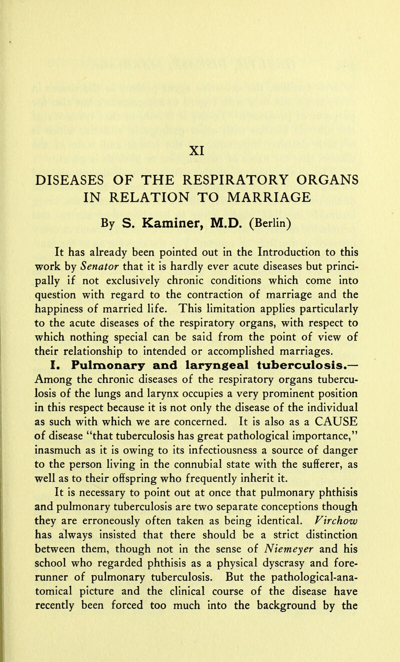 DISEASES OF THE RESPIRATORY ORGANS IN RELATION TO MARRIAGE By S. Kaminer, M.D. (Berlin) It has already been pointed out in the Introduction to this work by Senator that it is hardly ever acute diseases but princi- pally if not exclusively chronic conditions which come into question with regard to the contraction of marriage and the happiness of married life. This limitation applies particularly to the acute diseases of the respiratory organs, with respect to which nothing special can be said from the point of view of their relationship to intended or accomplished marriages. I. Pulmonary and laryngeal tuberculosis.— Among the chronic diseases of the respiratory organs tubercu- losis of the lungs and larynx occupies a very prominent position in this respect because it is not only the disease of the individual as such with which we are concerned. It is also as a CAUSE of disease that tuberculosis has great pathological importance, inasmuch as it is owing to its infectiousness a source of danger to the person living in the connubial state with the sufferer, as well as to their offspring who frequently inherit it. It is necessary to point out at once that pulmonary phthisis and pulmonary tuberculosis are two separate conceptions though they are erroneously often taken as being identical. Virchow has always insisted that there should be a strict distinction between them, though not in the sense of Niemeyer and his school who regarded phthisis as a physical dyscrasy and fore- runner of pulmonary tuberculosis. But the pathological-ana- tomical picture and the clinical course of the disease have recently been forced too much into the background by the