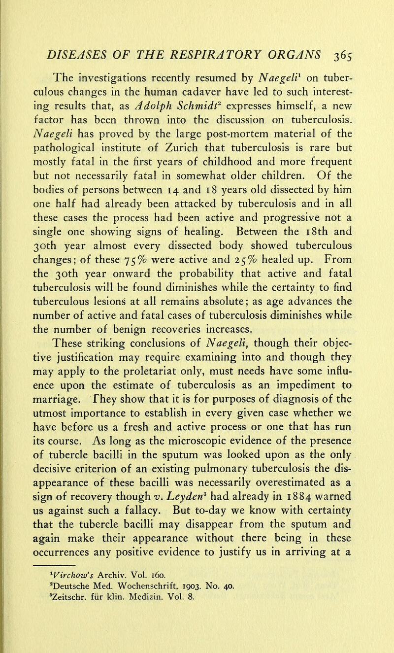 The investigations recently resumed by Naegeli^ on tuber- culous changes in the human cadaver have led to such interest- ing results that, as Adolph Schmidt expresses himself, a new factor has been thrown into the discussion on tuberculosis. Naegeli has proved by the large post-mortem material of the pathological institute of Zurich that tuberculosis is rare but mostly fatal in the first years of childhood and more frequent but not necessarily fatal in somewhat older children. Of the bodies of persons between 14 and 18 years old dissected by him one half had already been attacked by tuberculosis and in all these cases the process had been active and progressive not a single one showing signs of healing. Between the i8th and 30th year almost every dissected body showed tuberculous changes; of these 75% were active and 25% healed up. From the 30th year onward the probability that active and fatal tuberculosis will be found diminishes while the certainty to find tuberculous lesions at all remains absolute; as age advances the number of active and fatal cases of tuberculosis diminishes while the number of benign recoveries increases. These striking conclusions of Naegeli, though their objec- tive justification may require examining into and though they may apply to the proletariat only, must needs have some influ- ence upon the estimate of tuberculosis as an impediment to marriage. They show that it is for purposes of diagnosis of the utmost importance to establish in every given case whether we have before us a fresh and active process or one that has run its course. As long as the microscopic evidence of the presence of tubercle bacilli in the sputum was looked upon as the only decisive criterion of an existing pulmonary tuberculosis the dis- appearance of these bacilli was necessarily overestimated as a sign of recovery though v. Leyden^ had already in 1884 warned us against such a fallacy. But to-day we know with certainty that the tubercle bacilli may disappear from the sputum and again make their appearance without there being in these occurrences any positive evidence to justify us in arriving at a ^Virchois/s Archiv. Vol. i6o. 'Deutsche Med. Wochenschrift, 1903. No. 40. 'Zeitschr. fiir klin. Medizin. Vol. 8.