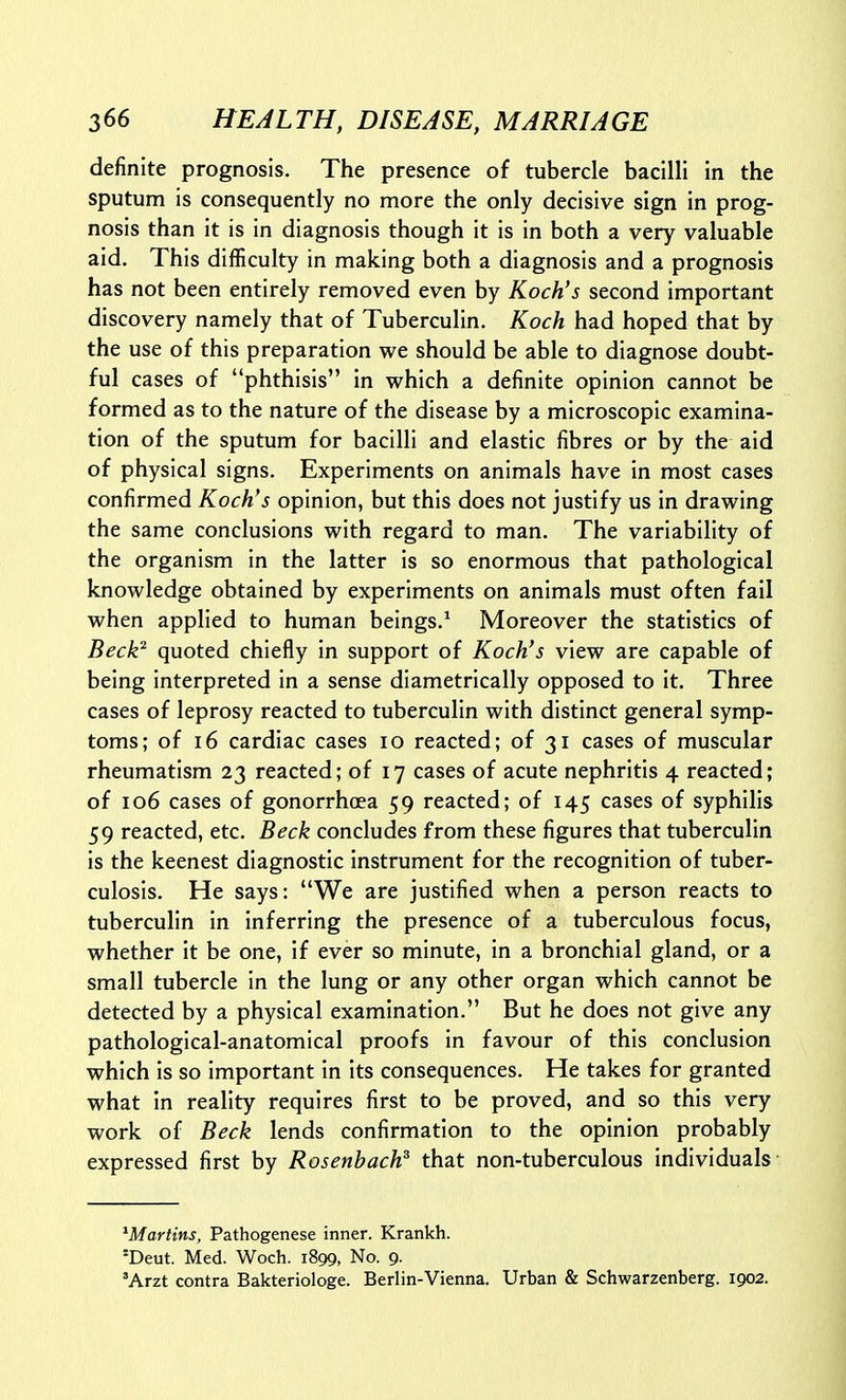 definite prognosis. The presence of tubercle bacilli in the sputum is consequently no more the only decisive sign in prog- nosis than it is in diagnosis though it is in both a very valuable aid. This difficulty in making both a diagnosis and a prognosis has not been entirely removed even by Koch's second important discovery namely that of Tuberculin. Koch had hoped that by the use of this preparation we should be able to diagnose doubt- ful cases of phthisis in which a definite opinion cannot be formed as to the nature of the disease by a microscopic examina- tion of the sputum for bacilli and elastic fibres or by the aid of physical signs. Experiments on animals have in most cases confirmed Koch's opinion, but this does not justify us in drawing the same conclusions with regard to man. The variability of the organism in the latter is so enormous that pathological knowledge obtained by experiments on animals must often fail when applied to human beings.^ Moreover the statistics of Beck^ quoted chiefly in support of Koch's view are capable of being interpreted in a sense diametrically opposed to it. Three cases of leprosy reacted to tuberculin with distinct general symp- toms; of 16 cardiac cases lo reacted; of 31 cases of muscular rheumatism 23 reacted; of 17 cases of acute nephritis 4 reacted; of 106 cases of gonorrhoea 59 reacted; of 145 cases of syphilis 59 reacted, etc. Beck concludes from these figures that tuberculin is the keenest diagnostic instrument for the recognition of tuber- culosis. He says: We are justified when a person reacts to tuberculin in inferring the presence of a tuberculous focus, whether it be one, if ever so minute, in a bronchial gland, or a small tubercle in the lung or any other organ which cannot be detected by a physical examination. But he does not give any pathological-anatomical proofs in favour of this conclusion which is so important in its consequences. He takes for granted what in reality requires first to be proved, and so this very work of Beck lends confirmation to the opinion probably expressed first by Rosenhach^ that non-tuberculous individuals ^Martins, Pathogenese inner. Krankh. 'Deut. Med. Woch. 1899, No. 9. 'Arzt contra Bakteriologe. Berlin-Vienna. Urban & Schwarzenberg. 1902.