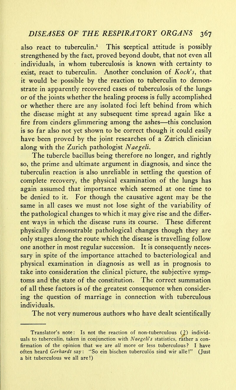 also react to tuberculin/ This sceptical attitude is possibly strengthened by the fact, proved beyond doubt, that not even all individuals, in whom tuberculosis is known with certainty to exist, react to tuberculin. Another conclusion of Koch's, that it would be possible by the reaction to tuberculin to demon- strate in apparently recovered cases of tuberculosis of the lungs or of the joints whether the healing process is fully accomplished or whether there are any isolated foci left behind from which the disease might at any subsequent time spread again like a fire from cinders glimmering among the ashes—this conclusion is so far also not yet shown to be correct though it could easily have been proved by the joint researches of a Zurich clinician along with the Zurich pathologist Naegeli. The tubercle bacillus being therefore no longer, and rightly so, the prime and ultimate argument in diagnosis, and since the tuberculin reaction is also unreliable in settling the question of complete recovery, the physical examination of the lungs has again assumed that importance which seemed at one time to be denied to it. For though the causative agent may be the same in all cases we must not lose sight of the variability of the pathological changes to which it may give rise and the differ- ent ways in which the disease runs its course. These different physically demonstrable pathological changes though they are only stages along the route which the disease is travelling follow one another in most regular succession. It is consequently neces- sary in spite of the importance attached to bacteriological and physical examination in diagnosis as well as in prognosis to take into consideration the clinical picture, the subjective symp- toms and the state of the constitution. The correct summation of all these factors is of the greatest consequence when consider- ing the question of marriage in connection with tuberculous individuals. The not very numerous authors who have dealt scientifically Translator's note: Is not the reaction of non-tuberculous (^) individ- uals to tuberculin, taken in conjunction with Naegeli's statistics, rather a con- firmation of the opinion that we are all more or less tuberculous? I have often heard Gerhardt say: So ein bischen tuberculos sind wir alle! (Just a bit tuberculous we all are!)