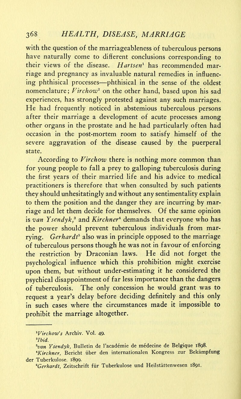 with the question of the marriageableness of tuberculous persons have naturally come to different conclusions corresponding to their views of the disease. Hartsen^ has recommended mar- riage and pregnancy as invaluable natural remedies in influenc- ing phthisical processes—phthisical in the sense of the oldest nomenclature; Virchow^ on the other hand, based upon his sad experiences, has strongly protested against any such marriages. He had frequently noticed in abstemious tuberculous persons after their marriage a development of acute processes among other organs in the prostate and he had particularly often had occasion in the post-mortem room to satisfy himself of the severe aggravation of the disease caused by the puerperal state. According to Virchow there is nothing more common than for young people to fall a prey to galloping tuberculosis during the first years of their married life and his advice to medical practitioners is therefore that when consulted by such patients they should unhesitatingly and without any sentimentality explain to them the position and the danger they are incurring by mar- riage and let them decide for themselves. Of the same opinion is van Ysendyk,^ and Kirchner* demands that everyone who has the power should prevent tuberculous individuals from mar- rying. Gerhardf also was in principle opposed to the marriage of tuberculous persons though he was not in favour of enforcing the restriction by Draconian laws. He did not forget the psychological influence which this prohibition might exercise upon them, but without under-estimating it he considered the psychical disappointment of far less Importance than the dangers of tuberculosis. The only concession he would grant was to request a year's delay before deciding definitely and this only in such cases where the circumstances made it impossible to prohibit the marriage altogether. Wirchow's Archiv. Vol. 49. ^Ibid. ^van Ysendyk, Bulletin de I'academie de medecine de Belgique 1898. *Kirchner, Bericht iiber den internationalen Kongress zur Bekampfung der Tuberkulose. 1899. ^Gerhardt, Zeitschrift fiir Tuberkulose und Heilstattenwesen 1891.