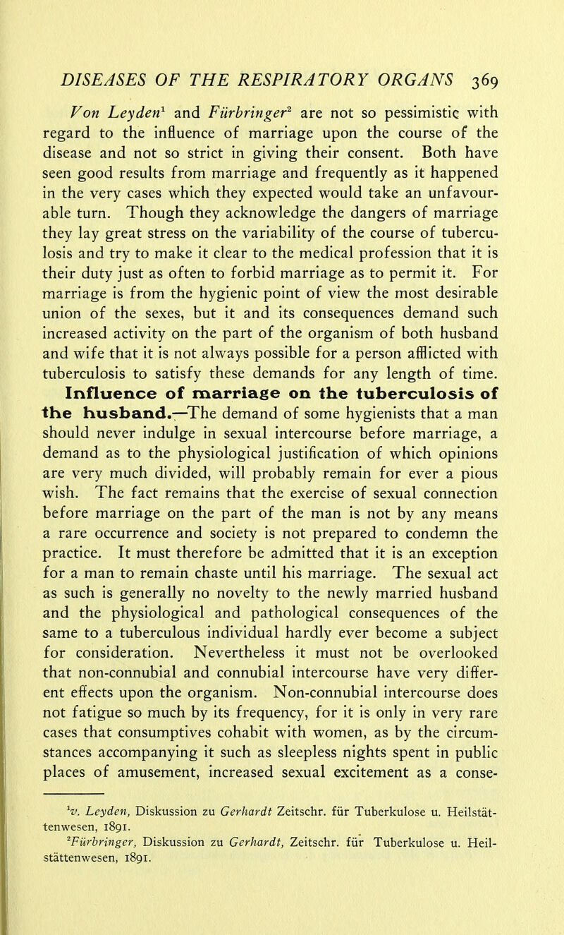 Fon Leyden^ and Fiirbringer^ are not so pessimistic with regard to the influence of marriage upon the course of the disease and not so strict in giving their consent. Both have seen good results from marriage and frequently as it happened in the very cases which they expected would take an unfavour- able turn. Though they acknowledge the dangers of marriage they lay great stress on the variability of the course of tubercu- losis and try to make it clear to the medical profession that it is their duty just as often to forbid marriage as to permit it. For marriage is from the hygienic point of view the most desirable union of the sexes, but it and its consequences demand such increased activity on the part of the organism of both husband and wife that it is not always possible for a person afllicted with tuberculosis to satisfy these demands for any length of time. Influence of marriage on the tuberculosis of the husband.—The demand of some hygienists that a man should never indulge in sexual intercourse before marriage, a demand as to the physiological justification of which opinions are very much divided, will probably remain for ever a pious wish. The fact remains that the exercise of sexual connection before marriage on the part of the man is not by any means a rare occurrence and society is not prepared to condemn the practice. It must therefore be admitted that it is an exception for a man to remain chaste until his marriage. The sexual act as such is generally no novelty to the newly married husband and the physiological and pathological consequences of the same to a tuberculous individual hardly ever become a subject for consideration. Nevertheless it must not be overlooked that non-connubial and connubial intercourse have very differ- ent effects upon the organism. Non-connubial intercourse does not fatigue so much by its frequency, for it is only in very rare cases that consumptives cohabit with women, as by the circum- stances accompanying it such as sleepless nights spent in public places of amusement, increased sexual excitement as a conse- V Leyden, Diskussion zu Gerhardt Zeitschr. fiir Tuberkulose u. Heilstat- tenwesen, 1891. ^Furbringer, Diskussion zu Gerhardt, Zeitschr. fiir Tuberkulose u. Heil- stattenwesen, 1891.