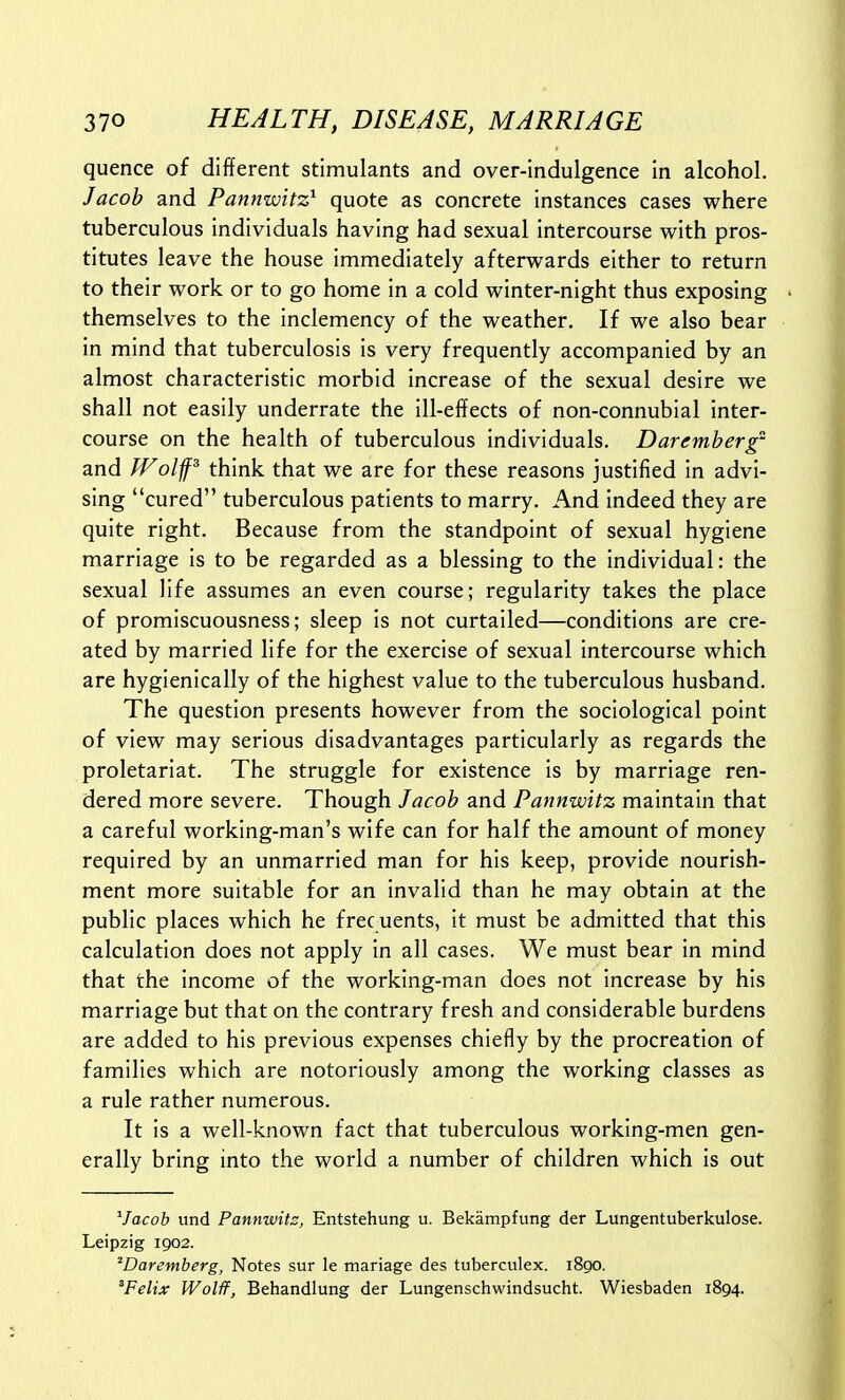 quence of different stimulants and over-indulgence in alcohol. Jacob and Pannwitz^ quote as concrete instances cases where tuberculous individuals having had sexual intercourse with pros- titutes leave the house immediately afterwards either to return to their work or to go home in a cold winter-night thus exposing themselves to the inclemency of the weather. If we also bear in mind that tuberculosis is very frequently accompanied by an almost characteristic morbid increase of the sexual desire we shall not easily underrate the ill-effects of non-connubial inter- course on the health of tuberculous individuals. Daremberg and Wolffs think that we are for these reasons justified in advi- sing cured tuberculous patients to marry. And indeed they are quite right. Because from the standpoint of sexual hygiene marriage is to be regarded as a blessing to the individual: the sexual life assumes an even course; regularity takes the place of promiscuousness; sleep is not curtailed—conditions are cre- ated by married life for the exercise of sexual intercourse which are hygienically of the highest value to the tuberculous husband. The question presents however from the sociological point of view may serious disadvantages particularly as regards the proletariat. The struggle for existence is by marriage ren- dered more severe. Though Jacob and Pannwitz maintain that a careful working-man's wife can for half the amount of money required by an unmarried man for his keep, provide nourish- ment more suitable for an invalid than he may obtain at the public places which he free uents, it must be admitted that this calculation does not apply in all cases. We must bear in mind that the income of the working-man does not increase by his marriage but that on the contrary fresh and considerable burdens are added to his previous expenses chiefly by the procreation of families which are notoriously among the working classes as a rule rather numerous. It is a well-known fact that tuberculous working-men gen- erally bring into the world a number of children which is out ^Jacob und Pannwits, Entstehung u. Bekampfung der Lungentuberkulose. Leipzig 1902. 'Darentberg, Notes sur le mariage des tuberculex. 1890. 'Felix Wolff, Behandlung der Lungenschwindsucht. Wiesbaden 1894.