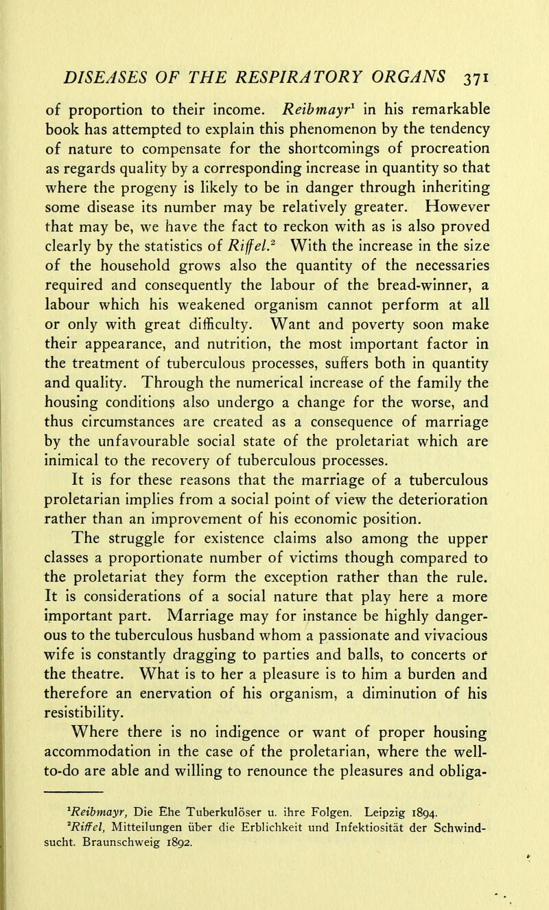 of proportion to their income. Reibmayr^ in his remarkable book has attempted to explain this phenomenon by the tendency of nature to compensate for the shortcomings of procreation as regards quality by a corresponding increase in quantity so that where the progeny is likely to be in danger through inheriting some disease its number may be relatively greater. However that may be, we have the fact to reckon with as is also proved clearly by the statistics of Rifel.^ With the increase in the size of the household grows also the quantity of the necessaries required and consequently the labour of the bread-winner, a labour which his weakened organism cannot perform at all or only with great difficulty. Want and poverty soon make their appearance, and nutrition, the most important factor in the treatment of tuberculous processes, suffers both in quantity and quality. Through the numerical increase of the family the housing conditions also undergo a change for the worse, and thus circumstances are created as a consequence of marriage by the unfavourable social state of the proletariat which are inimical to the recovery of tuberculous processes. It is for these reasons that the marriage of a tuberculous proletarian implies from a social point of view the deterioration rather than an improvement of his economic position. The struggle for existence claims also among the upper classes a proportionate number of victims though compared to the proletariat they form the exception rather than the rule. It is considerations of a social nature that play here a more important part. Marriage may for instance be highly danger- ous to the tuberculous husband whom a passionate and vivacious wife is constantly dragging to parties and balls, to concerts of the theatre. What is to her a pleasure is to him a burden and therefore an enervation of his organism, a diminution of his resistibility. Where there is no indigence or want of proper housing accommodation in the case of the proletarian, where the well- to-do are able and willing to renounce the pleasures and obliga- ^Reibmayr, Die Ehe Tuberkuloser u. ihre Folgen. Leipzig 1894. 'Riffel, Mitteilungen iiber die Erblichkeit und Infektiositat der Schwind- sucht. Braunschweig 1892.