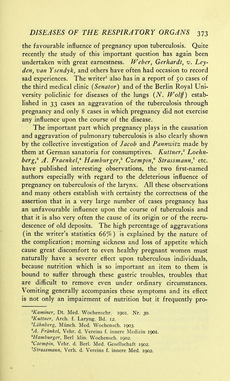 the favourable influence of pregnancy upon tuberculosis. Quite recently the study of this important question has again been undertaken with great earnestness. Weber, Gerhardt, v. Ley- den, van Ysendyk, and others have often had occasion to record sad experiences. The writer^ also has in a report of 50 cases of the third medical clinic {Senator) and of the Berlin Royal Uni- versity policlinic for diseases of the lungs (A^. fVolff) estab- lished in 33 cases an aggravation of the tuberculosis through pregnancy and only 8 cases in which pregnancy did not exercise any influence upon the course of the disease. The important part which pregnancy plays in the causation and aggravation of pulmonary tuberculosis is also clearly shown by the collective investigation of Jacob and Pannwitz made by them at German sanatoria for consumptives. Kuttner,'^ Loehn- berg,^ A. Fraenkel* Hamburger,^ Czempin,^ Strassmann,'' etc. have published interesting observations, the two first-named authors especially with regard to the deleterious influence of pregnancy on tuberculosis of the larynx. All these observations and many others establish with certainty the correctness of the assertion that in a very large number of cases pregnancy has an unfavourable influence upon the course of tuberculosis and that it is also very often the cause of its origin or of the recru- descence of old deposits. The high percentage of aggravations (in the writer's statistics 66%) is explained by the nature of the complication; morning sickness and loss of appetite which cause great discomfort to even healthy pregnant women must naturally have a severer effect upon tuberculous individuals, because nutrition which is so important an item to them is bound to suffer through these gastric troubles, troubles that are difllicult to remove even under ordinary circumstances. Vomiting generally accompanies these symptoms and its effect is not only an impairment of nutrition but it frequently pro- ^Kaminer, Dt. Med. Wochenschr. 1901. Nr. 30. Kuttner, Arch. f. Laryng. Bd. 12. ^Lbhnberg, Miinch. Med. Wochensch. 1903. *A. Frdnkel, Vehr. d. Vereins f. innere Medizin 1901. ^Hamburger, Berl klin. Wochensch. 1902. Czempin, Vehr. d. Berl. Med. Gesellschaft 1902. ''Strassmann, Verh. d. Vereins f. innere Med. 1902.