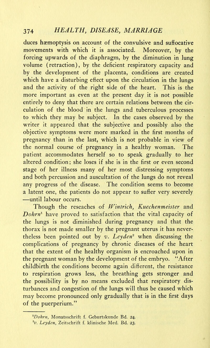 duces haemoptysis on account of the convulsive and suffocative movements with which it is associated. Moreover, by the forcing upwards of the diaphragm, by the diminution in lung volume (retraction), by the deficient respiratory capacity and by the development of the placenta, conditions are created which have a disturbing effect upon the circulation in the lungs and the activity of the right side of the heart. This is the more important as even at the present day it is not possible entirely to deny that there are certain relations between the cir- culation of the blood in the lungs and tuberculous processes to which they may be subject. In the cases observed by the writer it appeared that the subjective and possibly also the objective symptoms were more marked in the first months of pregnancy than in the last, which is not probable in view of the normal course of pregnancy in a healthy woman. The patient accommodates herself so to speak gradually to her altered condition; she loses if she is in the first or even second stage of her illness many of her most distressing symptoms and both percussion and auscultation of the lungs do not reveal any progress of the disease. The condition seems to become a latent one, the patients do not appear to suffer very severely •—until labour occurs. Though the reseaches of Wintrich, Kiiechenmeister and Dohrn^ have proved to satisfaction that the vital capacity of the lungs is not diminished during pregnancy and that the thorax is not made smaller by the pregnant uterus it has never- theless been pointed out by v. Leyden^ when discussing the complications of pregnancy by chronic diseases of the heart that the extent of the healthy organism is encroached upon in the pregnant woman by the development of the embryo. After childbirth the conditions become again different, the resistance to respiration grows less, the breathing gets stronger and the possibility is by no means excluded that respiratory dis- turbances and congestion of the lungs will thus be caused which may become pronounced only gradually that is in the first days of the puerperium. ^Dohrn, Monatsschrift f. Geburtskunde Bd. 24. V. Leyden, Zeitschrift f. klinische Med. Bd. 23.