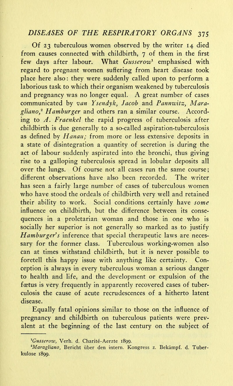 Of 23 tuberculous women observed by the writer 14 died from causes connected with childbirth, 7 of them in the first few days after labour. What Gusserow^ emphasised with regard to pregnant women suffering from heart disease took place here also: they were suddenly called upon to perform a laborious task to which their organism weakened by tuberculosis and pregnancy was no longer equal. A great number of cases communicated by van Ysendyk, Jacob and Pannwitz, Mara- gUano,^ Hamburger and others ran a similar course. Accord- ing to A. Fraenkel the rapid progress of tuberculosis after childbirth is due generally to a so-called aspiration-tuberculosis as defined by Hanaii; from more or less extensive deposits in a state of disintegration a quantity of secretion is during the act of labour suddenly aspirated into the bronchi, thus giving rise to a galloping tuberculosis spread in lobular deposits all over the lungs. Of course not all cases run the same course; different observations have also been recorded. The writer has seen a fairly large number of cases of tuberculous women who have stood the ordeals of childbirth very well and retained their ability to work. Social conditions certainly have some influence on childbirth, but the difference between its conse- quences In a proletarian woman and those in one who is socially her superior is not generally so marked as to justify Hamburger's inference that special therapeutic laws are neces- sary for the former class. Tuberculous working-women also can at times withstand childbirth, but it is never possible to foretell this happy issue with anything like certainty. Con- ception is always in every tuberculous woman a serious danger to health and life, and the development or expulsion of the foetus is very frequently in apparently recovered cases of tuber- culosis the cause of acute recrudescences of a hitherto latent disease. Equally fatal opinions similar to those on the Influence of pregnancy and childbirth on tuberculous patients were prev- alent at the beginning of the last century on the subject of ^Gusserow, Verb. d. Charite-Aerzte 1899. 'Maragliano, Bericht iiber den intern. Kongress z. Bekampf. d. Tuber- kulose 1899.
