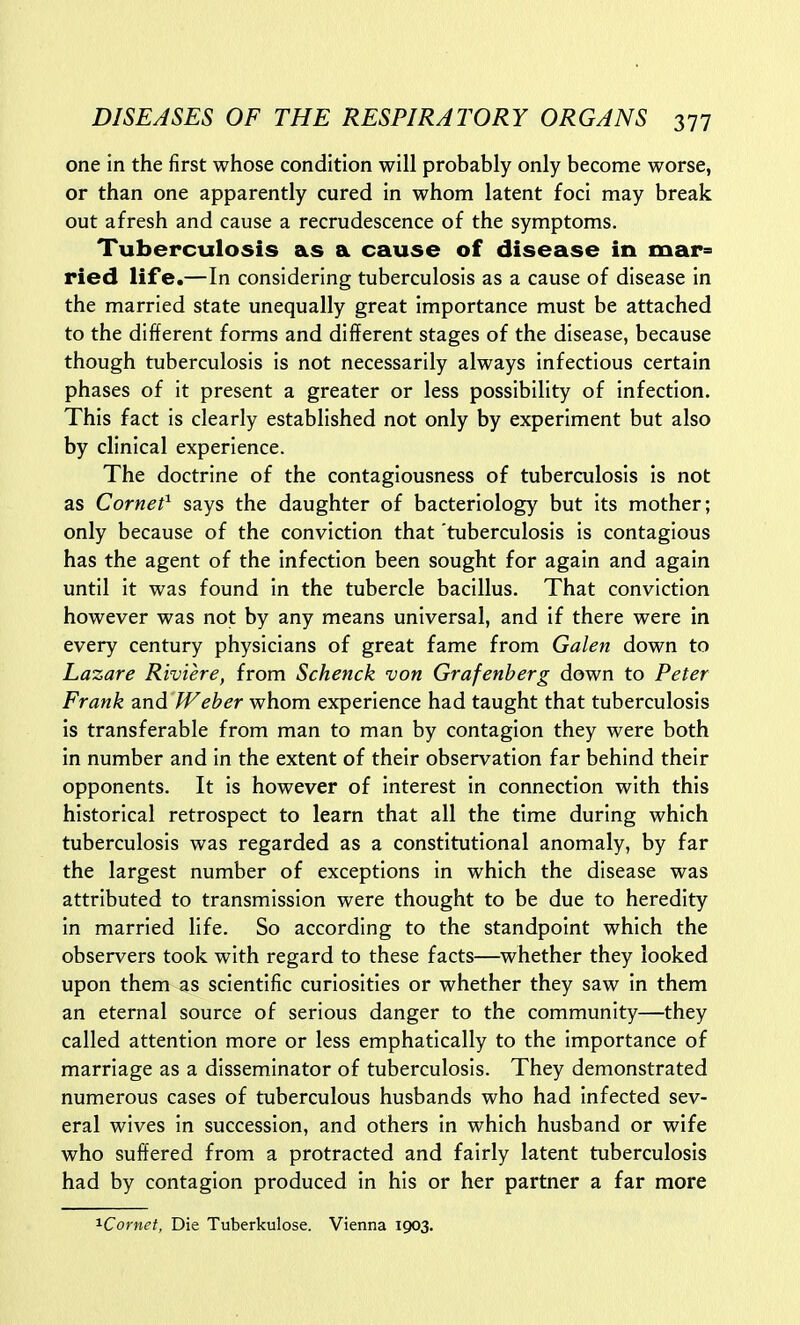 one in the first whose condition will probably only become worse, or than one apparently cured in whom latent foci may break out afresh and cause a recrudescence of the symptoms. Tuberculosis as a cause of disease in mar» ried life.—In considering tuberculosis as a cause of disease in the married state unequally great importance must be attached to the different forms and different stages of the disease, because though tuberculosis is not necessarily always infectious certain phases of it present a greater or less possibility of infection. This fact is clearly established not only by experiment but also by clinical experience. The doctrine of the contagiousness of tuberculosis is not as Cornet^ says the daughter of bacteriology but its mother; only because of the conviction that tuberculosis is contagious has the agent of the infection been sought for again and again until it was found in the tubercle bacillus. That conviction however was not by any means universal, and if there were in every century physicians of great fame from Galen down to Lazare Riviere, from Schenck von Grafenherg down to Peter Frank and Weher whom experience had taught that tuberculosis is transferable from man to man by contagion they were both in number and in the extent of their observation far behind their opponents. It is however of interest in connection with this historical retrospect to learn that all the time during which tuberculosis was regarded as a constitutional anomaly, by far the largest number of exceptions in which the disease was attributed to transmission were thought to be due to heredity in married life. So according to the standpoint which the observers took with regard to these facts—whether they looked upon them ^s scientific curiosities or whether they saw in them an eternal source of serious danger to the community—they called attention more or less emphatically to the importance of marriage as a disseminator of tuberculosis. They demonstrated numerous cases of tuberculous husbands who had infected sev- eral wives in succession, and others in which husband or wife who suffered from a protracted and fairly latent tuberculosis had by contagion produced in his or her partner a far more '^Cornet, Die Tuberkulose. Vienna 1903.