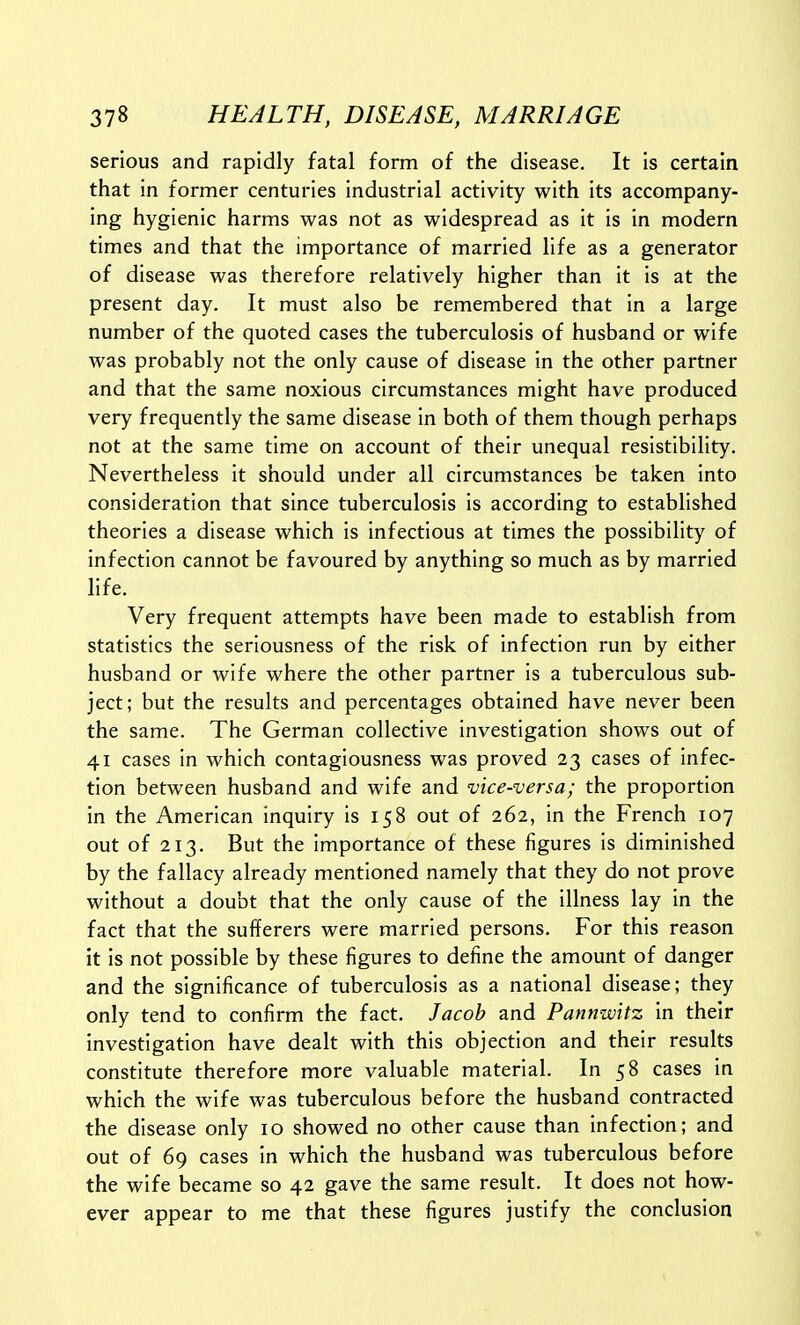 serious and rapidly fatal form of the disease. It is certain that in former centuries industrial activity with its accompany- ing hygienic harms was not as widespread as it is in modern times and that the importance of married life as a generator of disease was therefore relatively higher than it is at the present day. It must also be remembered that in a large number of the quoted cases the tuberculosis of husband or wife was probably not the only cause of disease in the other partner and that the same noxious circumstances might have produced very frequently the same disease in both of them though perhaps not at the same time on account of their unequal resistibility. Nevertheless it should under all circumstances be taken into consideration that since tuberculosis is according to established theories a disease which is infectious at times the possibility of infection cannot be favoured by anything so much as by married life. Very frequent attempts have been made to establish from statistics the seriousness of the risk of infection run by either husband or wife where the other partner is a tuberculous sub- ject; but the results and percentages obtained have never been the same. The German collective investigation shows out of 41 cases in which contagiousness was proved 23 cases of infec- tion between husband and wife and vice-versa; the proportion in the American inquiry is 158 out of 262, in the French 107 out of 213. But the importance of these figures is diminished by the fallacy already mentioned namely that they do not prove without a doubt that the only cause of the illness lay in the fact that the sufferers were married persons. For this reason it is not possible by these figures to define the amount of danger and the significance of tuberculosis as a national disease; they only tend to confirm the fact. Jacob and Pannwitz in their investigation have dealt with this objection and their results constitute therefore more valuable material. In 58 cases in which the wife was tuberculous before the husband contracted the disease only 10 showed no other cause than infection; and out of 69 cases in which the husband was tuberculous before the wife became so 42 gave the same result. It does not how- ever appear to me that these figures justify the conclusion
