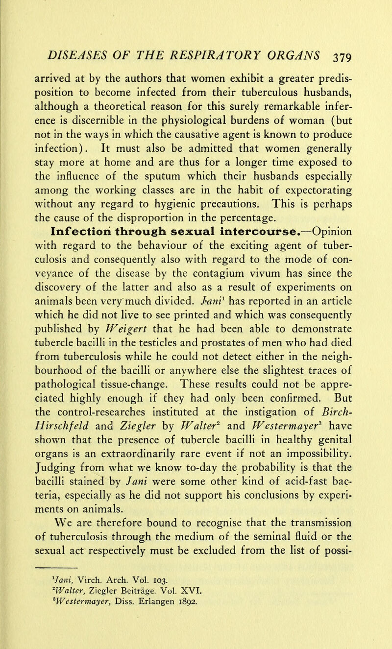 arrived at by the authors that women exhibit a greater predis- position to become infected from their tuberculous husbands, although a theoretical reason for this surely remarkable infer- ence is discernible in the physiological burdens of woman (but not in the ways in which the causative agent is known to produce infection). It must also be admitted that women generally stay more at home and are thus for a longer time exposed to the influence of the sputum which their husbands especially among the working classes are in the habit of expectorating without any regard to hygienic precautions. This is perhaps the cause of the disproportion in the percentage. Infection through sexual intercourse.—Opinion with regard to the behaviour of the exciting agent of tuber- culosis and consequently also with regard to the mode of con- veyance of the disease by the contagium vivum has since the discovery of the latter and also as a result of experiments on animals been very much divided. Jwi'i^ has reported in an article which he did not live to see printed and which was consequently published by We'igert that he had been able to demonstrate tubercle bacilli in the testicles and prostates of men who had died from tuberculosis while he could not detect either in the neigh- bourhood of the bacilli or anywhere else the slightest traces of pathological tissue-change. These results could not be appre- ciated highly enough if they had only been confirmed. But the control-researches instituted at the instigation of Birch- Hirschfeld and Ziegler by Walter^ and fVestermayer^ have shown that the presence of tubercle bacilli in healthy genital organs is an extraordinarily rare event if not an impossibility. Judging from what we know to-day the probability is that the bacilli stained by Jani were some other kind of acid-fast bac- teria, especially as he did not support his conclusions by experi- ments on animals. We are therefore bound to recognise that the transmission of tuberculosis through the medium of the seminal fluid or the sexual act respectively must be excluded from the list of possi- ^Jani, Virch. Arch. Vol. 103. ^Walter, Ziegler Beitrage. Vol. XVI. ^Westermayer, Diss. Erlangen 1892.
