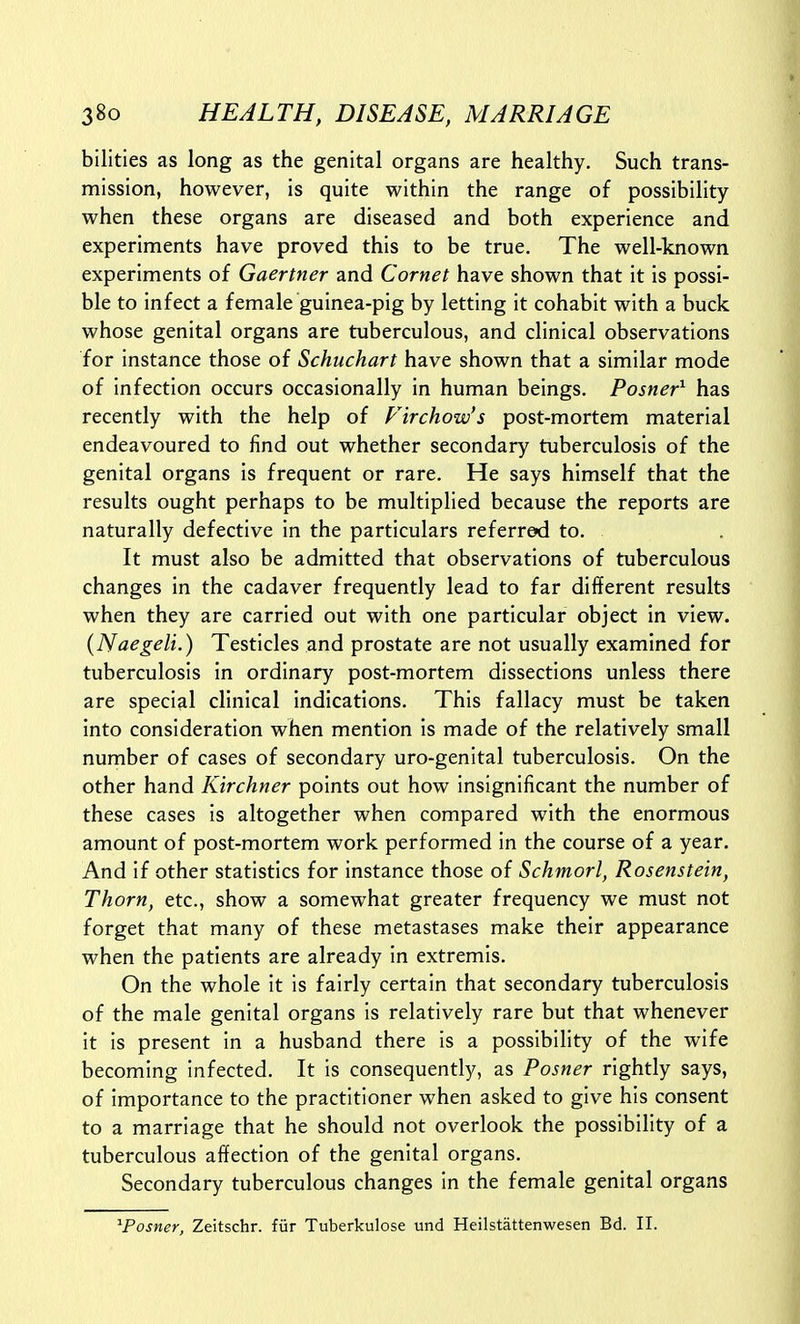 bilities as long as the genital organs are healthy. Such trans- mission, however, is quite within the range of possibility when these organs are diseased and both experience and experiments have proved this to be true. The well-known experiments of Gaertner and Cornet have shown that it is possi- ble to infect a female guinea-pig by letting it cohabit with a buck whose genital organs are tuberculous, and clinical observations for instance those of Schuchart have shown that a similar mode of infection occurs occasionally in human beings. Posner^ has recently with the help of Firchow's post-mortem material endeavoured to find out whether secondary tuberculosis of the genital organs is frequent or rare. He says himself that the results ought perhaps to be multiplied because the reports are naturally defective in the particulars referred to. It must also be admitted that observations of tuberculous changes in the cadaver frequently lead to far different results when they are carried out with one particular object in view. (Naegeli.) Testicles and prostate are not usually examined for tuberculosis in ordinary post-mortem dissections unless there are special clinical indications. This fallacy must be taken into consideration when mention is made of the relatively small number of cases of secondary uro-genital tuberculosis. On the other hand Kirchner points out how insignificant the number of these cases is altogether when compared with the enormous amount of post-mortem work performed in the course of a year. And if other statistics for instance those of Schmorl, Rosenstein, Thorn, etc., show a somewhat greater frequency we must not forget that many of these metastases make their appearance when the patients are already in extremis. On the whole it is fairly certain that secondary tuberculosis of the male genital organs is relatively rare but that whenever it is present in a husband there is a possibility of the wife becoming infected. It is consequently, as Posner rightly says, of importance to the practitioner when asked to give his consent to a marriage that he should not overlook the possibility of a tuberculous affection of the genital organs. Secondary tuberculous changes in the female genital organs ^Posner, Zeitschr. fiir Tuberkulose und Heilstattenwesen Bd. II.