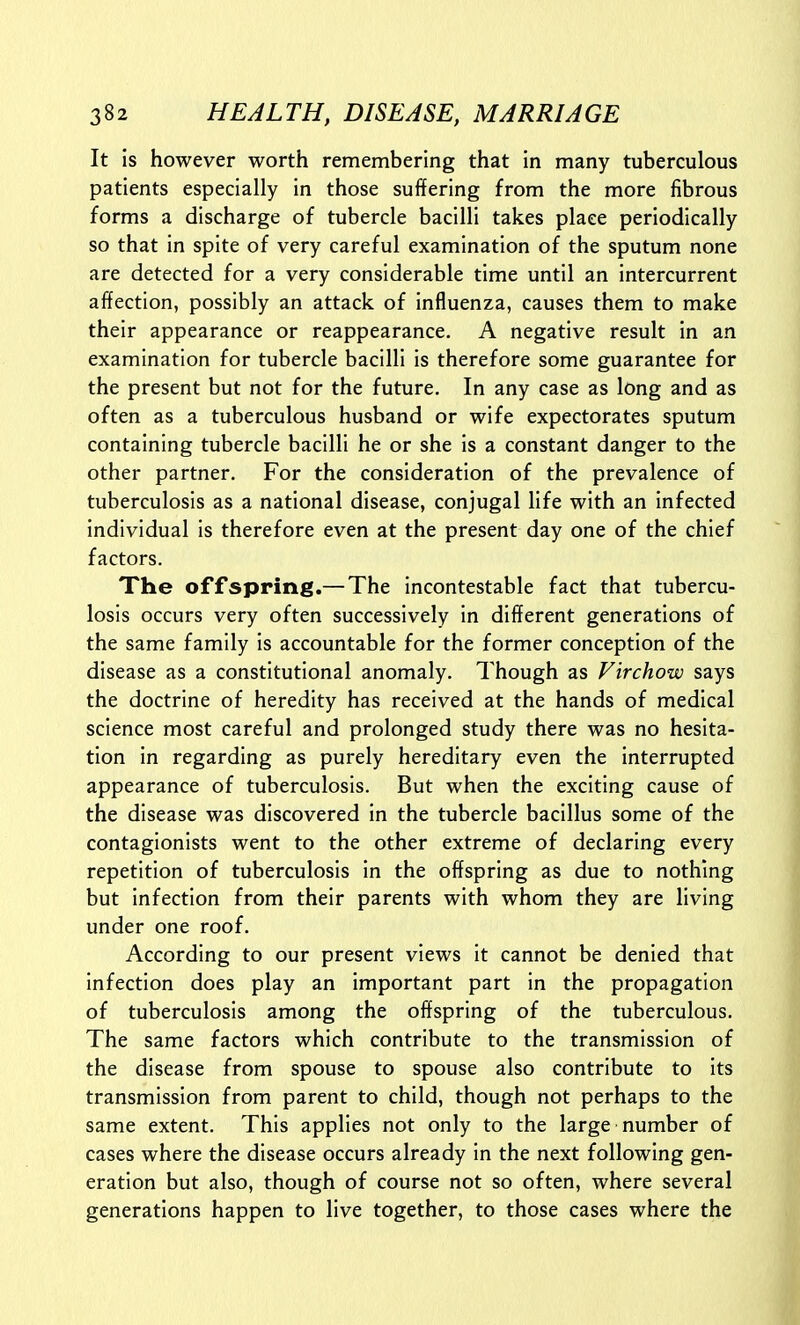 It is however worth remembering that in many tuberculous patients especially in those suffering from the more fibrous forms a discharge of tubercle bacilli takes place periodically so that in spite of very careful examination of the sputum none are detected for a very considerable time until an intercurrent affection, possibly an attack of influenza, causes them to make their appearance or reappearance. A negative result in an examination for tubercle bacilli is therefore some guarantee for the present but not for the future. In any case as long and as often as a tuberculous husband or wife expectorates sputum containing tubercle bacilli he or she is a constant danger to the other partner. For the consideration of the prevalence of tuberculosis as a national disease, conjugal life with an infected individual is therefore even at the present day one of the chief factors. The offspring.— The incontestable fact that tubercu- losis occurs very often successively in different generations of the same family is accountable for the former conception of the disease as a constitutional anomaly. Though as Virchow says the doctrine of heredity has received at the hands of medical science most careful and prolonged study there was no hesita- tion in regarding as purely hereditary even the interrupted appearance of tuberculosis. But when the exciting cause of the disease was discovered in the tubercle bacillus some of the contagionists went to the other extreme of declaring every repetition of tuberculosis in the offspring as due to nothing but infection from their parents with whom they are living under one roof. According to our present views it cannot be denied that infection does play an important part in the propagation of tuberculosis among the offspring of the tuberculous. The same factors which contribute to the transmission of the disease from spouse to spouse also contribute to its transmission from parent to child, though not perhaps to the same extent. This applies not only to the large number of cases where the disease occurs already in the next following gen- eration but also, though of course not so often, where several generations happen to live together, to those cases where the