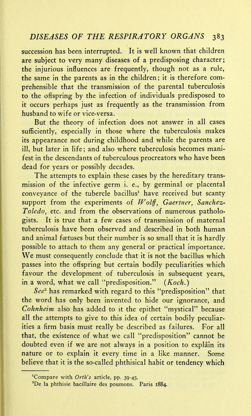 succession has been interrupted. It is well known that children are subject to very many diseases of a predisposing character; the injurious influences are frequently, though not as a rule, the same in the parents as in the children; it is therefore com- prehensible that the transmission of the parental tuberculosis to the offspring by the infection of individuals predisposed to it occurs perhaps just as frequently as the transmission from husband to wife or vice-versa. But the theory of infection does not answer in all cases sufficiently, especially in those where the tuberculosis makes its appearance not during childhood and while the parents are ill, but later in life; and also where tuberculosis becomes mani- fest in the descendants of tuberculous procreators who have been dead for years or possibly decades. The attempts to explain these cases by the hereditary trans- mission of the infective germ i. e., by germinal or placental conveyance of the tubercle bacillus^ have received but scanty support from the experiments of JVolff, Gaertner, Sanchez- Toledo, etc. and from the observations of numerous patholo- gists. It is true that a few cases of transmission of maternal tuberculosis have been observed and described in both human and animal foetuses but their number is so small that it is hardly possible to attach to them any general or practical importance. We must consequently conclude that it is not the bacillus which passes into the offspring but certain bodily peculiarities which favour the development of tuberculosis in subsequent years, in a word, what we call predisposition. {Koch.) See^ has remarked with regard to this predisposition that the word has only been invented to hide our ignorance, and Cohnheim also has added to it the epithet mystical because all the attempts to give to this idea of certain bodily peculiar- ities a firm basis must really be described as failures. For all that, the existence of what we call predisposition cannot be doubted even if we are not always in a position to explain its nature or to explain it every time in a like manner. Some believe that it is the so-called phthisical habit or tendency which 'Compare with Orth's article, pp. 39-45. ^De la phthisic bacillaire des poumons. Paris 1884.