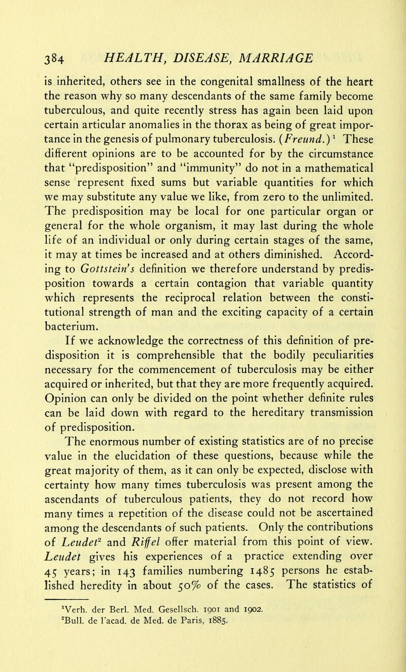 is inherited, others see in the congenital smallness of the heart the reason why so many descendants of the same family become tuberculous, and quite recently stress has again been laid upon certain articular anomalies in the thorax as being of great impor- tance in the genesis of pulmonary tuberculosis. (Freund.) ^ These different opinions are to be accounted for by the circumstance that predisposition and immunity do not in a mathematical sense represent fixed sums but variable quantities for which we may substitute any value we like, from zero to the unlimited. The predisposition may be local for one particular organ or general for the whole organism, it may last during the whole life of an individual or only during certain stages of the same, it may at times be increased and at others diminished. Accord- ing to Gottstein's definition we therefore understand by predis- position towards a certain contagion that variable quantity which represents the reciprocal relation between the consti- tutional strength of man and the exciting capacity of a certain bacterium. If we acknowledge the correctness of this definition of pre- disposition it is comprehensible that the bodily peculiarities necessary for the commencement of tuberculosis may be either acquired or inherited, but that they are more frequently acquired. Opinion can only be divided on the point whether definite rules can be laid down with regard to the hereditary transmission of predisposition. The enormous number of existing statistics are of no precise value in the elucidation of these questions, because while the great majority of them, as it can only be expected, disclose with certainty how many times tuberculosis was present among the ascendants of tuberculous patients, they do not record how many times a repetition of the disease could not be ascertained among the descendants of such patients. Only the contributions of Leudef and Rifel offer material from this point of view. Leudet gives his experiences of a practice extending over 45 years; in 143 families numbering 1485 persons he estab- lished heredity in about 50% of the cases. The statistics of ^Verh. der Berl. Med. Gesellsch. 1901 and 1902. 'Bull, de I'acad. de Med. de Paris, 1885.