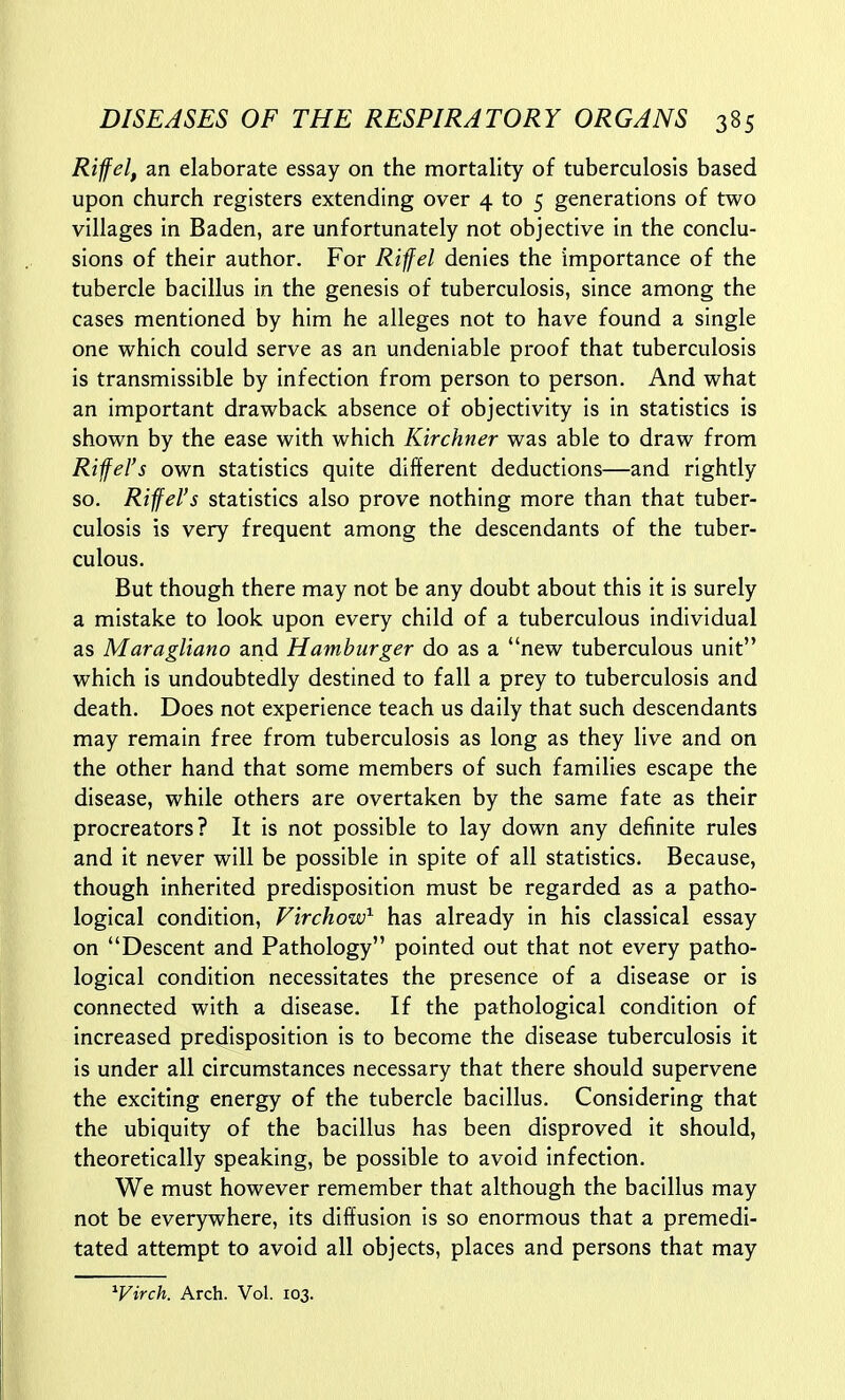 Riff el, an elaborate essay on the mortality of tuberculosis based upon church registers extending over 4 to 5 generations of two villages in Baden, are unfortunately not objective in the conclu- sions of their author. For Riffel denies the importance of the tubercle bacillus in the genesis of tuberculosis, since among the cases mentioned by him he alleges not to have found a single one which could serve as an undeniable proof that tuberculosis is transmissible by infection from person to person. And what an important drawback absence of objectivity is in statistics is shown by the ease with which Kirchner was able to draw from Riffel's own statistics quite different deductions—and rightly so. Riffel's statistics also prove nothing more than that tuber- culosis is very frequent among the descendants of the tuber- culous. But though there may not be any doubt about this it is surely a mistake to look upon every child of a tuberculous individual as Maragliano and Hamburger do as a new tuberculous unit which is undoubtedly destined to fall a prey to tuberculosis and death. Does not experience teach us daily that such descendants may remain free from tuberculosis as long as they live and on the other hand that some members of such families escape the disease, while others are overtaken by the same fate as their procreators? It is not possible to lay down any definite rules and it never will be possible in spite of all statistics. Because, though inherited predisposition must be regarded as a patho- logical condition, Virchow^ has already in his classical essay on Descent and Pathology pointed out that not every patho- logical condition necessitates the presence of a disease or is connected with a disease. If the pathological condition of increased predisposition is to become the disease tuberculosis it is under all circumstances necessary that there should supervene the exciting energy of the tubercle bacillus. Considering that the ubiquity of the bacillus has been disproved it should, theoretically speaking, be possible to avoid infection. We must however remember that although the bacillus may not be everywhere, its diffusion is so enormous that a premedi- tated attempt to avoid all objects, places and persons that may ^Virch. Arch. Vol. 103.