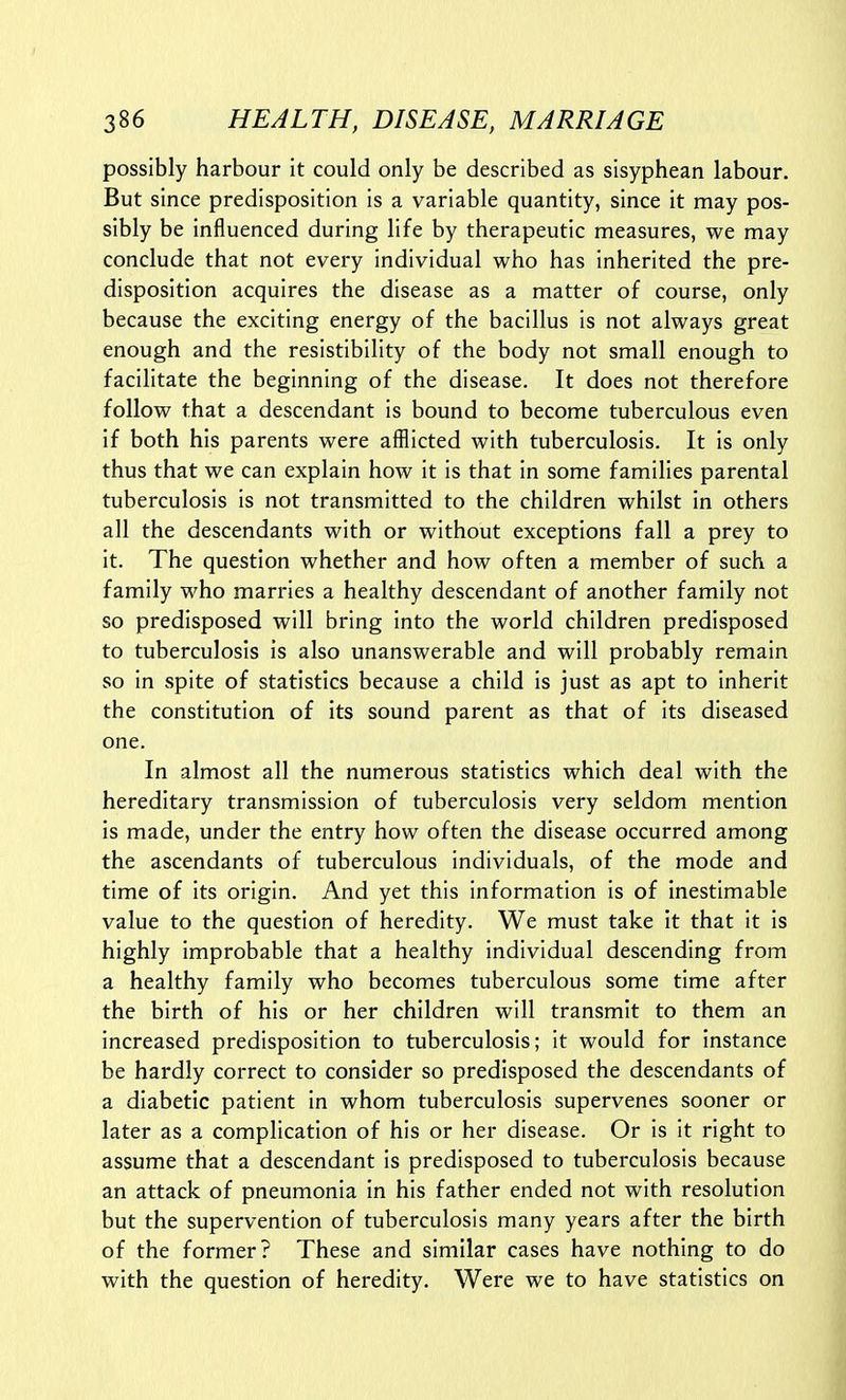 possibly harbour it could only be described as sisyphean labour. But since predisposition is a variable quantity, since it may pos- sibly be influenced during life by therapeutic measures, we may conclude that not every individual who has inherited the pre- disposition acquires the disease as a matter of course, only because the exciting energy of the bacillus is not always great enough and the resistibility of the body not small enough to facilitate the beginning of the disease. It does not therefore follow that a descendant is bound to become tuberculous even if both his parents were afflicted with tuberculosis. It is only thus that we can explain how it is that in some families parental tuberculosis is not transmitted to the children whilst in others all the descendants with or without exceptions fall a prey to it. The question whether and how often a member of such a family who marries a healthy descendant of another family not so predisposed will bring into the world children predisposed to tuberculosis is also unanswerable and will probably remain so in spite of statistics because a child is just as apt to inherit the constitution of its sound parent as that of its diseased one. In almost all the numerous statistics which deal with the hereditary transmission of tuberculosis very seldom mention is made, under the entry how often the disease occurred among the ascendants of tuberculous individuals, of the mode and time of its origin. And yet this information is of inestimable value to the question of heredity. We must take it that it is highly improbable that a healthy individual descending from a healthy family who becomes tuberculous some time after the birth of his or her children will transmit to them an increased predisposition to tuberculosis; it would for instance be hardly correct to consider so predisposed the descendants of a diabetic patient in whom tuberculosis supervenes sooner or later as a complication of his or her disease. Or is it right to assume that a descendant is predisposed to tuberculosis because an attack of pneumonia in his father ended not with resolution but the supervention of tuberculosis many years after the birth of the former? These and similar cases have nothing to do with the question of heredity. Were we to have statistics on