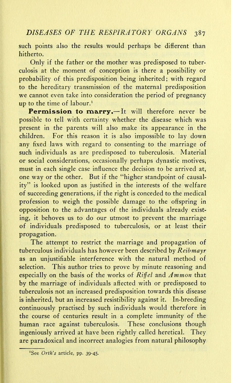 such points also the results would perhaps be different than hitherto. Only if the father or the mother was predisposed to tuber- culosis at the moment of conception is there a possibility or probability of this predisposition being inherited; with regard to the hereditary transmission of the maternal predisposition we cannot even take into consideration the period of pregnancy up to the time of labour.^ Permission to marry,—-It will therefore never be possible to tell with certainty whether the disease which was present in the parents will also make its appearance in the children. For this reason it is also impossible to lay down any fixed laws with regard to consenting to the marriage of such individuals as are predisposed to tuberculosis. Material or social considerations, occasionally perhaps dynastic motives, must in each single case influence the decision to be arrived at, one way or the other. But If the higher standpoint of causal- ity is looked upon as justified In the interests of the welfare of succeeding generations, if the right is conceded to the medical profession to weigh the possible damage to the offspring In opposition to the advantages of the individuals already exist- ing, it behoves us to do our utmost to prevent the marriage of individuals predisposed to tuberculosis, or at least their propagation. The attempt to restrict the marriage and propagation of tuberculous individuals has however been described by Reibmayr as an unjustifiable interference with the natural method of selection. This author tries to prove by minute reasoning and especially on the basis of the works of Rifel and Ammon that by the marriage of individuals affected with or predisposed to tuberculosis not an Increased predisposition towards this disease is inherited, but an increased reslstiblllty against It, In-breeding continuously practised by such individuals would therefore in the course of centuries result In a complete Immunity of the human race against tuberculosis. These conclusions though ingeniously arrived at have been rightly called heretical. They are paradoxical and incorrect analogies from natural philosophy *See Orth's article, pp. 39-45.