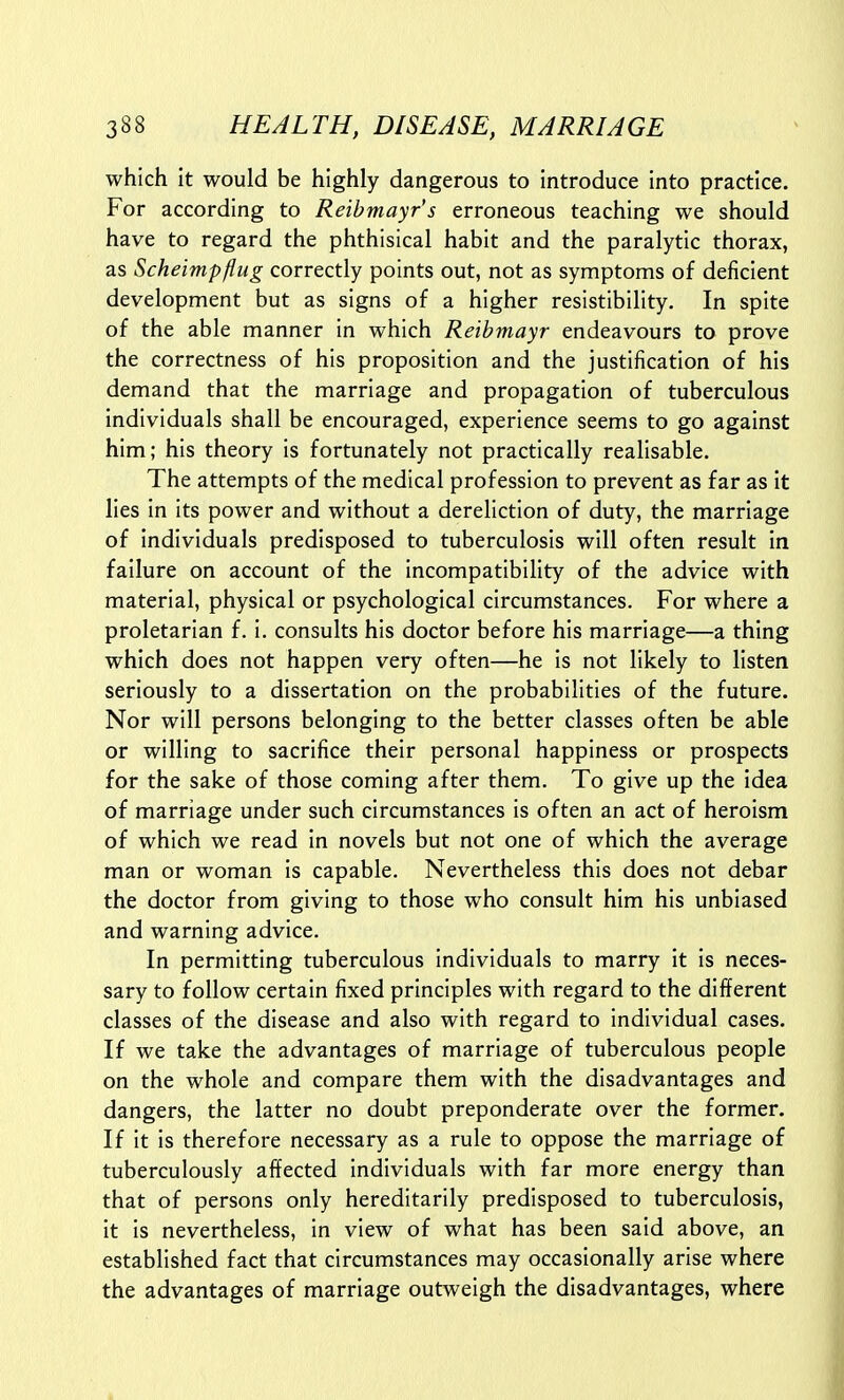 which it would be highly dangerous to introduce into practice. For according to Reibmayr's erroneous teaching we should have to regard the phthisical habit and the paralytic thorax, as Scheimpflug correctly points out, not as symptoms of deficient development but as signs of a higher resistibility. In spite of the able manner in which Reibmayr endeavours to prove the correctness of his proposition and the justification of his demand that the marriage and propagation of tuberculous individuals shall be encouraged, experience seems to go against him; his theory is fortunately not practically realisable. The attempts of the medical profession to prevent as far as it lies in its power and without a dereliction of duty, the marriage of individuals predisposed to tuberculosis will often result in failure on account of the incompatibility of the advice with material, physical or psychological circumstances. For where a proletarian f. i. consults his doctor before his marriage—a thing which does not happen very often—he is not likely to listen seriously to a dissertation on the probabilities of the future. Nor will persons belonging to the better classes often be able or willing to sacrifice their personal happiness or prospects for the sake of those coming after them. To give up the Idea of marriage under such circumstances is often an act of heroism of which we read in novels but not one of which the average man or woman is capable. Nevertheless this does not debar the doctor from giving to those who consult him his unbiased and warning advice. In permitting tuberculous individuals to marry it is neces- sary to follow certain fixed principles with regard to the different classes of the disease and also with regard to individual cases. If we take the advantages of marriage of tuberculous people on the whole and compare them with the disadvantages and dangers, the latter no doubt preponderate over the former. If it is therefore necessary as a rule to oppose the marriage of tuberculously affected individuals with far more energy than that of persons only hereditarily predisposed to tuberculosis, it is nevertheless, in view of what has been said above, an established fact that circumstances may occasionally arise where the advantages of marriage outweigh the disadvantages, where