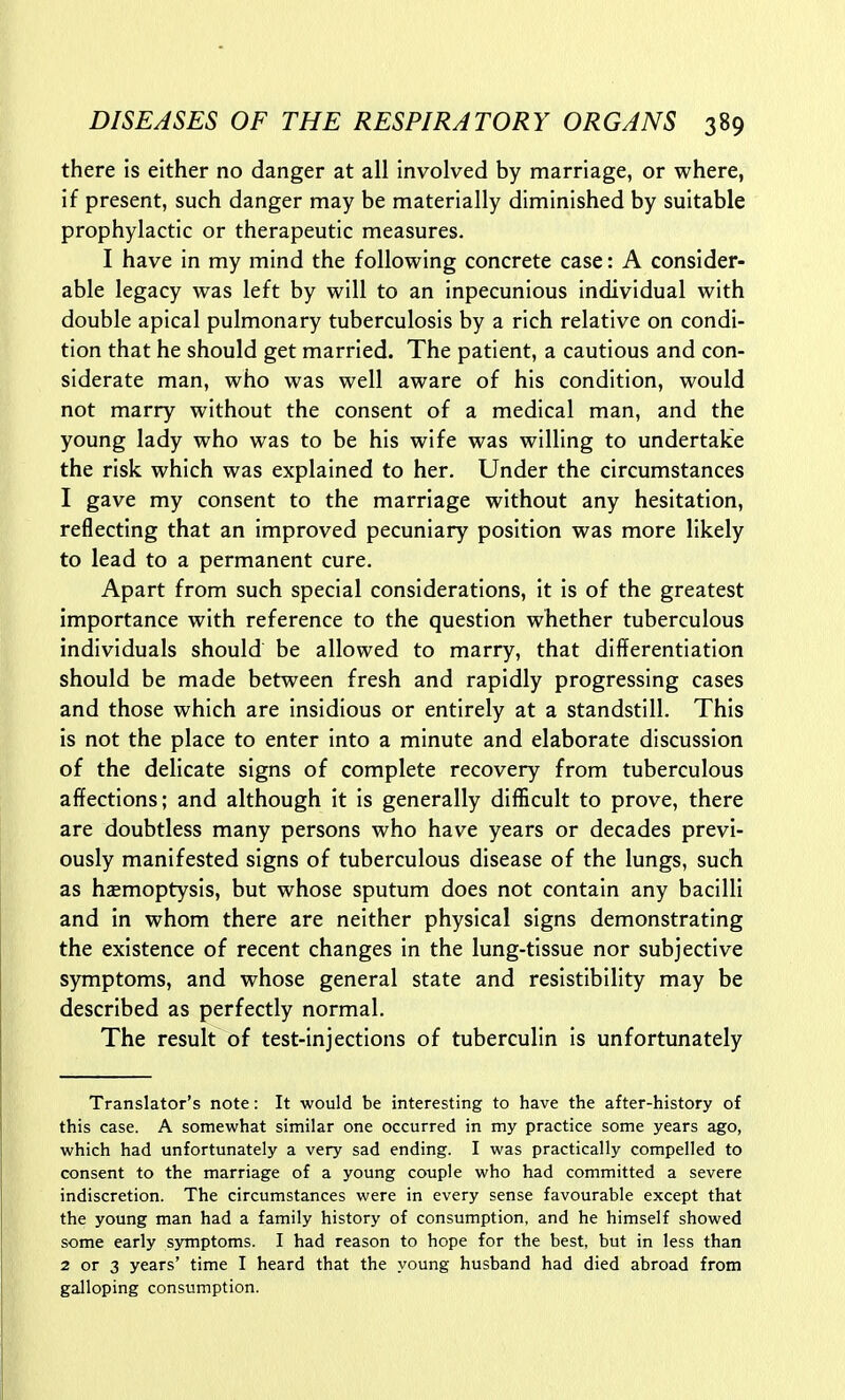 there is either no danger at all involved by marriage, or where, if present, such danger may be materially diminished by suitable prophylactic or therapeutic measures. I have in my mind the following concrete case: A consider- able legacy was left by will to an inpecunious individual with double apical pulmonary tuberculosis by a rich relative on condi- tion that he should get married. The patient, a cautious and con- siderate man, who was well aware of his condition, would not marry without the consent of a medical man, and the young lady who was to be his wife was willing to undertake the risk which was explained to her. Under the circumstances I gave my consent to the marriage without any hesitation, reflecting that an improved pecuniary position was more likely to lead to a permanent cure. Apart from such special considerations, it Is of the greatest importance with reference to the question whether tuberculous individuals should be allowed to marry, that differentiation should be made between fresh and rapidly progressing cases and those which are insidious or entirely at a standstill. This is not the place to enter into a minute and elaborate discussion of the delicate signs of complete recovery from tuberculous affections; and although it is generally difficult to prove, there are doubtless many persons who have years or decades previ- ously manifested signs of tuberculous disease of the lungs, such as hasmoptysis, but whose sputum does not contain any bacilli and in whom there are neither physical signs demonstrating the existence of recent changes in the lung-tissue nor subjective symptoms, and whose general state and resistibility may be described as perfectly normal. The result of test-injections of tuberculin is unfortunately Translator's note: It would be interesting to have the after-history of this case. A somewhat similar one occurred in my practice some years ago, which had unfortunately a very sad ending. I was practically compelled to consent to the marriage of a young couple who had committed a severe indiscretion. The circumstances were in every sense favourable except that the young man had a family history of consumption, and he himself showed some early symptoms. I had reason to hope for the best, but in less than 2 or 3 years' time I heard that the young husband had died abroad from galloping consumption.