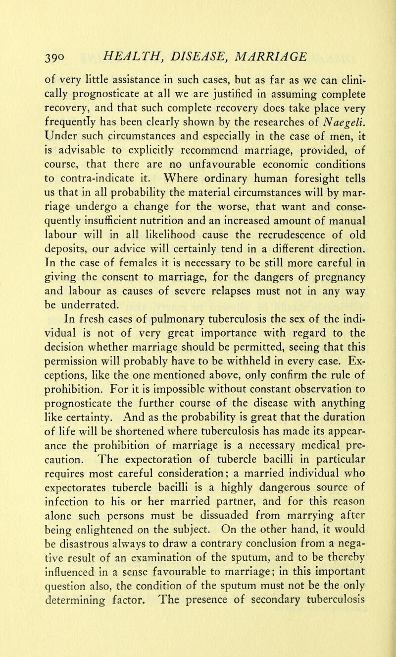of very little assistance in such cases, but as far as we can clini- cally prognosticate at all we are justified in assuming complete recovery, and that such complete recovery does take place very frequently has been clearly shown by the researches of Naegeli. Under such circumstances and especially in the case of men, it is advisable to explicitly recommend marriage, provided, of course, that there are no unfavourable economic conditions to contra-indicate it. Where ordinary human foresight tells us that in all probability the material circumstances will by mar- riage undergo a change for the worse, that want and conse- quently insufficient nutrition and an increased amount of manual labour will in all likelihood cause the recrudescence of old deposits, our advice will certainly tend in a different direction. In the case of females it is necessary to be still more careful in giving the consent to marriage, for the dangers of pregnancy and labour as causes of severe relapses must not in any way be underrated. In fresh cases of pulmonary tuberculosis the sex of the indi- vidual is not of very great importance with regard to the decision whether marriage should be permitted, seeing that this permission will probably have to be withheld in every case. Ex- ceptions, like the one mentioned above, only confirm the rule of prohibition. For it is impossible without constant observation to prognosticate the further course of the disease with anything like certainty. And as the probability is great that the duration of life will be shortened where tuberculosis has made its appear- ance the prohibition of marriage is a necessary medical pre- caution. The expectoration of tubercle bacilli in particular requires most careful consideration; a married individual who expectorates tubercle bacilli is a highly dangerous source of infection to his or her married partner, and for this reason alone such persons must be dissuaded from marrying after being enlightened on the subject. On the other hand, it would be disastrous always to draw a contrary conclusion from a nega- tive result of an examination of the sputum, and to be thereby Influenced in a sense favourable to marriage; in this important question also, the condition of the sputum must not be the only determining factor. The presence of secondary tuberculosis