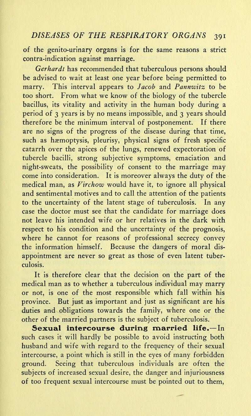of the genito-urinary organs is for the same reasons a strict contra-indication against marriage. Gerhardt has recommended that tuberculous persons should be advised to wait at least one year before being permitted to marry. This interval appears to Jacob and Pannwitz to be too short. From what we know of the biology of the tubercle bacillus, its vitality and activity in the human body during a period of 3 years is by no means impossible, and 3 years should therefore be the minimum interval of postponement. If there are no signs of the progress of the disease during that time, such as haemoptysis, pleurisy, physical signs of fresh specific catarrh over the apices of the lungs, renewed expectoration of tubercle bacilli, strong subjective symptoms, emaciation and night-sweats, the possibility of consent to the marriage may come into consideration. It is moreover always the duty of the medical man, as Virchow would have it, to ignore all physical and sentimental motives and to call the attention of the patients to the uncertainty of the latent stage of tuberculosis. In any case the doctor must see that the candidate for marriage does not leave his intended wife or her relatives in the dark with respect to his condition and the uncertainty of the prognosis, where he cannot for reasons of professional secrecy convey the information himself. Because the dangers of moral dis- appointment are never so great as those of even latent tuber- culosis. It is therefore clear that the decision on the part of the medical man as to whether a tuberculous individual may marry or not, is one of the most responsible which fall within his province. But just as important and just as significant are his duties and obligations towards the family, where one or the other of the married partners is the subject of tuberculosis. Sexual intercourse during married life.—In such cases it will hardly be possible to avoid instructing both husband and wife with regard to the frequency of their sexual intercourse, a point which is still in the eyes of many forbidden ground. Seeing that tuberculous individuals are often the subjects of increased sexual desire, the danger and injuriousness of too frequent sexual intercourse must be pointed out to them.