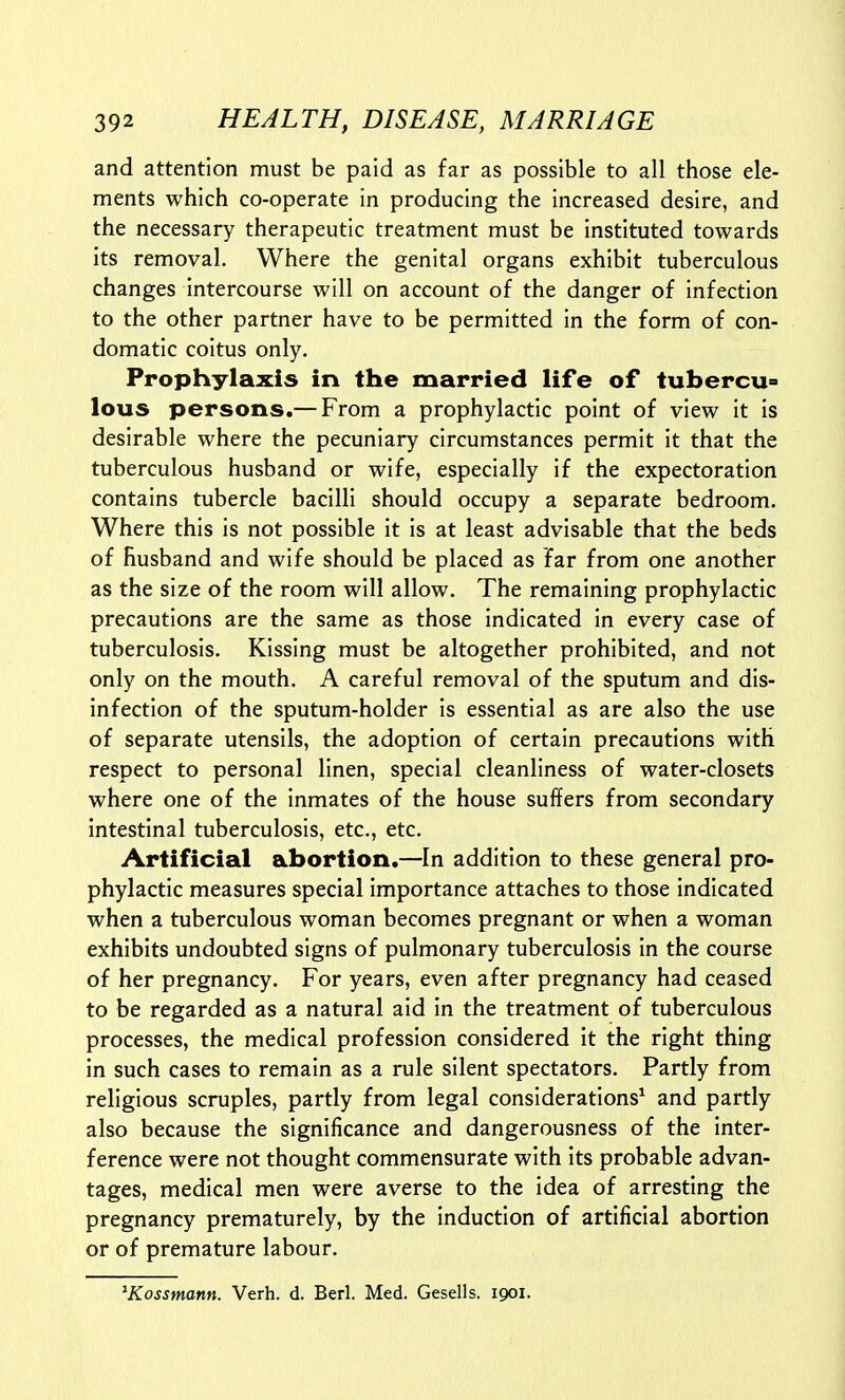 and attention must be paid as far as possible to all those ele- ments which co-operate in producing the increased desire, and the necessary therapeutic treatment must be instituted towards its removal. Where the genital organs exhibit tuberculous changes intercourse will on account of the danger of infection to the other partner have to be permitted in the form of con- domatic coitus only. Prophylaxis in the married life of tubercu lous persons.— From a prophylactic point of view it is desirable where the pecuniary circumstances permit it that the tuberculous husband or wife, especially if the expectoration contains tubercle bacilli should occupy a separate bedroom. Where this is not possible it is at least advisable that the beds of husband and wife should be placed as far from one another as the size of the room will allow. The remaining prophylactic precautions are the same as those indicated in every case of tuberculosis. Kissing must be altogether prohibited, and not only on the mouth. A careful removal of the sputum and dis- infection of the sputum-holder is essential as are also the use of separate utensils, the adoption of certain precautions with respect to personal linen, special cleanliness of water-closets where one of the inmates of the house suffers from secondary intestinal tuberculosis, etc., etc. Artificial abortion.—In addition to these general pro- phylactic measures special importance attaches to those indicated when a tuberculous woman becomes pregnant or when a woman exhibits undoubted signs of pulmonary tuberculosis in the course of her pregnancy. For years, even after pregnancy had ceased to be regarded as a natural aid in the treatment of tuberculous processes, the medical profession considered it the right thing in such cases to remain as a rule silent spectators. Partly from religious scruples, partly from legal considerations^ and partly also because the significance and dangerousness of the inter- ference were not thought commensurate with its probable advan- tages, medical men were averse to the idea of arresting the pregnancy prematurely, by the induction of artificial abortion or of premature labour. ^Kossmann. Verb. d. Berl. Med. Gesells. 1901.