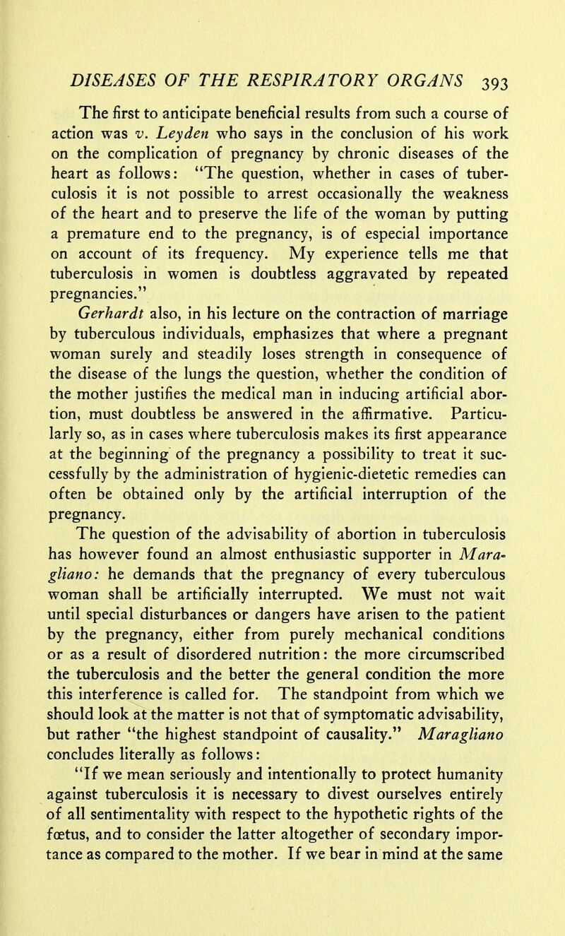 The first to anticipate beneficial results from such a course of action was v. Leyden who says in the conclusion of his work on the complication of pregnancy by chronic diseases of the heart as follows: The question, whether in cases of tuber- culosis it is not possible to arrest occasionally the weakness of the heart and to preserve the life of the woman by putting a premature end to the pregnancy, is of especial importance on account of its frequency. My experience tells me that tuberculosis in women is doubtless aggravated by repeated pregnancies. Gerhardt also, in his lecture on the contraction of marriage by tuberculous individuals, emphasizes that where a pregnant woman surely and steadily loses strength in consequence of the disease of the lungs the question, whether the condition of the mother justifies the medical man in inducing artificial abor- tion, must doubtless be answered in the affirmative. Particu- larly so, as in cases where tuberculosis makes its first appearance at the beginning of the pregnancy a possibility to treat it suc- cessfully by the administration of hygienic-dietetic remedies can often be obtained only by the artificial interruption of the pregnancy. The question of the advisability of abortion in tuberculosis has however found an almost enthusiastic supporter in Mara- gliano: he demands that the pregnancy of every tuberculous woman shall be artificially interrupted. We must not wait until special disturbances or dangers have arisen to the patient by the pregnancy, either from purely mechanical conditions or as a result of disordered nutrition: the more circumscribed the tuberculosis and the better the general condition the more this interference is called for. The standpoint from which we should look at the matter is not that of symptomatic advisability, but rather the highest standpoint of causality. Maragliano concludes literally as follows: If we mean seriously and intentionally to protect humanity against tuberculosis it is necessary to divest ourselves entirely of all sentimentality with respect to the hypothetic rights of the foetus, and to consider the latter altogether of secondary impor- tance as compared to the mother. If we bear in mind at the same