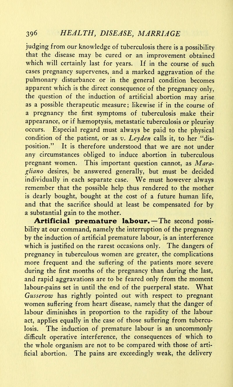 judging from our knowledge of tuberculosis there is a possibility that the disease may be cured or an improvement obtained which will certainly last for years. If in the course of such cases pregnancy supervenes, and a marked aggravation of the pulmonary disturbance or in the general condition becomes apparent which is the direct consequence of the pregnancy only, the question of the induction of artificial abortion may arise as a possible therapeutic measure; likewise if in the course of a pregnancy the first symptoms of tuberculosis make their appearance, or if haemoptysis, metastatic tuberculosis or pleurisy occurs. Especial regard must always be paid to the physical condition of the patient, or as v. Leyden calls it, to her dis- position. It is therefore understood that we are not under any circumstances obliged to induce abortion in tuberculous pregnant women. This important question cannot, as Mara- gliano desires, be answered generally, but must be decided individually in each separate case. We must however always remember that the possible help thus rendered to the mother is dearly bought, bought at the cost of a future human life, and that the sacrifice should at least be compensated for by a substantial gain to the mother. Artificial premature labour.—The second possi- bility at our command, namely the interruption of the pregnancy by the induction of artificial premature labour, is an interference which is justified on the rarest occasions only. The dangers of pregnancy in tuberculous women are greater, the complications more frequent and the suffering of the patients more severe during the first months of the pregnancy than during the last, and rapid aggravations are to be feared only from the moment labour-pains set in until the end of the puerperal state. What Gusserow has rightly pointed out with respect to pregnant women suffering from heart disease, namely that the danger of labour diminishes in proportion to the rapidity of the labour act, applies equally in the case of those suffering from tubercu- losis. The induction of premature labour is an uncommonly difficult operative interference, the consequences of which to the whole organism are not to be compared with those of arti- ficial abortion. The pains are exceedingly weak, the delivery