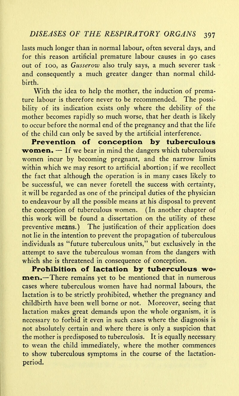 lasts much longer than in normal labour, often several days, and for this reason artificial premature labour causes in 90 cases out of 100, as Gusserow also truly says, a much severer task and consequently a much greater danger than normal child- birth. With the idea to help the mother, the induction of prema- ture labour is therefore never to be recommended. The possi- bility of its indication exists only where the debility of the mother becomes rapidly so much worse, that her death is likely to occur before the normal end of the pregnancy and that the life of the child can only be saved by the artificial interference. Prevention of conception by tuberculous women. — If we bear in mind the dangers which tuberculous women incur by becoming pregnant, and the narrow limits within which we may resort to artificial abortion; if we recollect the fact that although the operation is in many cases likely to be successful, we can never foretell the success with certainty, it will be regarded as one of the principal duties of the physician to endeavour by all the possible means at his disposal to prevent the conception of tuberculous women. (In another chapter of this work will be found a dissertation on the utility of these preventive means.) The justification of their application does not lie in the intention to prevent the propagation of tuberculous individuals as future tuberculous units, but exclusively in the attempt to save the tuberculous woman from the dangers with which she is threatened in consequence of conception. Prohibition of lactation by tuberculous wo= men.—There remains yet to be mentioned that in numerous cases where tuberculous women have had normal labours, the lactation is to be strictly prohibited, whether the pregnancy and childbirth have been well borne or not. Moreover, seeing that lactation makes great demands upon the whole organism, it is necessary to forbid it even in such cases where the diagnosis is not absolutely certain and where there is only a suspicion that the mother is predisposed to tuberculosis. It is equally necessary to wean the child immediately, where the mother commences to show tuberculous symptoms in the course of the lactation- period.