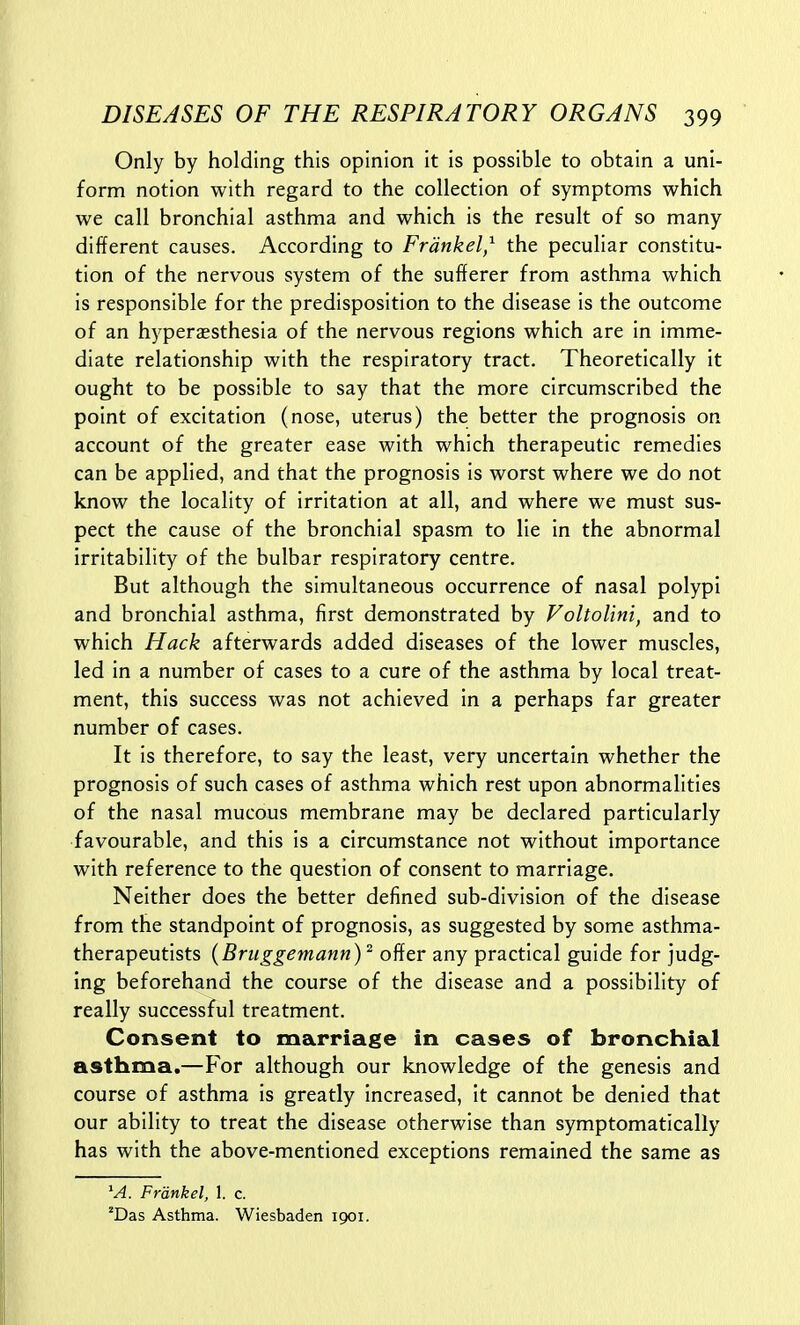 Only by holding this opinion it is possible to obtain a uni- form notion with regard to the collection of symptoms which we call bronchial asthma and which is the result of so many different causes. According to Frdnkel,^ the peculiar constitu- tion of the nervous system of the sufferer from asthma which is responsible for the predisposition to the disease is the outcome of an hyperaesthesia of the nervous regions which are in imme- diate relationship with the respiratory tract. Theoretically it ought to be possible to say that the more circumscribed the point of excitation (nose, uterus) the better the prognosis on account of the greater ease with which therapeutic remedies can be applied, and that the prognosis is worst where we do not know the locality of irritation at all, and where we must sus- pect the cause of the bronchial spasm to lie in the abnormal irritability of the bulbar respiratory centre. But although the simultaneous occurrence of nasal polypi and bronchial asthma, first demonstrated by Voltolini, and to which Hack afterwards added diseases of the lower muscles, led in a number of cases to a cure of the asthma by local treat- ment, this success was not achieved in a perhaps far greater number of cases. It is therefore, to say the least, very uncertain whether the prognosis of such cases of asthma which rest upon abnormalities of the nasal mucous membrane may be declared particularly favourable, and this is a circumstance not without importance with reference to the question of consent to marriage. Neither does the better defined sub-division of the disease from the standpoint of prognosis, as suggested by some asthma- therapeutists {Bruggemann)^ offer any practical guide for judg- ing beforehand the course of the disease and a possibility of really successful treatment. Consent to marriage in cases of bronchial asthma.—For although our knowledge of the genesis and course of asthma is greatly increased, it cannot be denied that our ability to treat the disease otherwise than symptomatically has with the above-mentioned exceptions remained the same as M. Frankel, 1. c. *Das Asthma. Wiesbaden 1901.