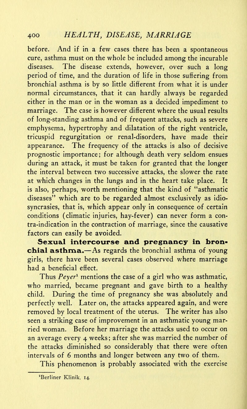 before. And if in a few cases there has been a spontaneous cure, asthma must on the whole be included among the incurable diseases. The disease extends, however, over such a long period of time, and the duration of life in those suffering from bronchial asthma is by so little different from what it is under normal circumstances, that it can hardly always be regarded either in the man or in the woman as a decided impediment to marriage. The case is however different where the usual results of long-standing asthma and of frequent attacks, such as severe emphysema, hypertrophy and dilatation of the right ventricle, tricuspid regurgitation or renal-disorders, have made their appearance. The frequency of the attacks is also of decisive prognostic importance; for although death very seldom ensues during an attack, it must be taken for granted that the longer the interval between two successive attacks, the slower the rate at which changes in the lungs and in the heart take place. It is also, perhaps, worth mentioning that the kind of asthmatic diseases which are to be regarded almost exclusively as idio- syncrasies, that Is, which appear only in consequence of certain conditions (climatic Injuries, hay-fever) can never form a con- tra-Indlcation in the contraction of marriage, since the causative factors can easily be avoided. Sexual intercourse and pregnancy in bron- chial asthma.—As regards the bronchial asthma of young girls, there have been several cases observed where marriage had a beneficial effect. Thus Peyer^ mentions the case of a girl who was asthmatic, who married, became pregnant and gave birth to a healthy child. During the time of pregnancy she was absolutely and perfectly well. Later on, the attacks appeared again, and were removed by local treatment of the uterus. The writer has also seen a striking case of improvement in an asthmatic young mar- ried woman. Before her marriage the attacks used to occur on an average every 4 weeks; after she was married the number of the attacks diminished so considerably that there were often intervals of 6 months and longer between any two of them. This phenomenon Is probably associated with the exercise ^Berliner Klinik. 14.
