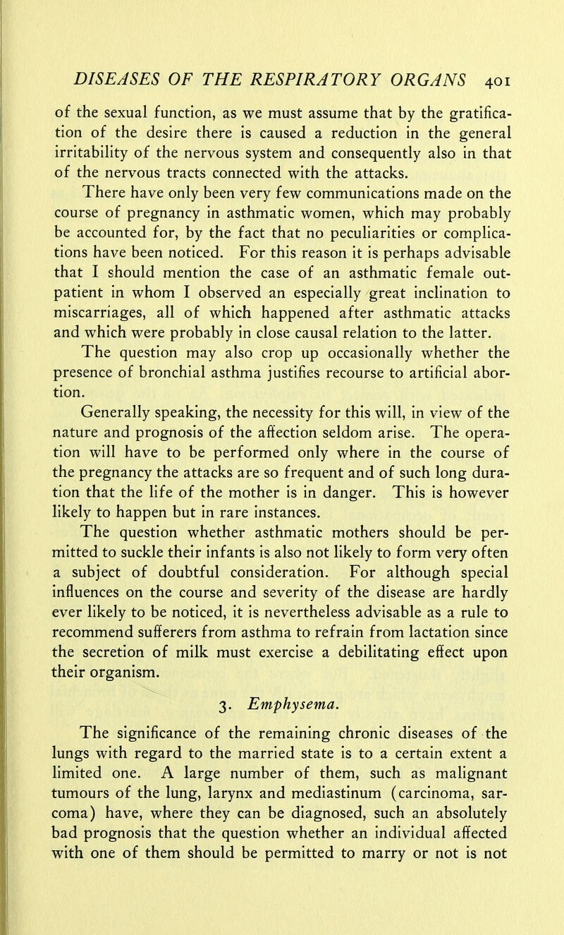 of the sexual function, as we must assume that by the gratifica- tion of the desire there is caused a reduction in the general irritability of the nervous system and consequently also in that of the nervous tracts connected with the attacks. There have only been very few communications made on the course of pregnancy In asthmatic women, which may probably be accounted for, by the fact that no peculiarities or complica- tions have been noticed. For this reason it is perhaps advisable that I should mention the case of an asthmatic female out- patient in whom I observed an especially great inclination to miscarriages, all of which happened after asthmatic attacks and which were probably in close causal relation to the latter. The question may also crop up occasionally whether the presence of bronchial asthma justifies recourse to artificial abor- tion. Generally speaking, the necessity for this will, in view of the nature and prognosis of the affection seldom arise. The opera- tion will have to be performed only where in the course of the pregnancy the attacks are so frequent and of such long dura- tion that the life of the mother is in danger. This is however likely to happen but in rare instances. The question whether asthmatic mothers should be per- mitted to suckle their infants is also not likely to form very often a subject of doubtful consideration. For although special influences on the course and severity of the disease are hardly ever likely to be noticed, it is nevertheless advisable as a rule to recommend sufferers from asthma to refrain from lactation since the secretion of milk must exercise a debilitating effect upon their organism. 3. Emphysema. The significance of the remaining chronic diseases of the lungs with regard to the married state is to a certain extent a limited one. A large number of them, such as malignant tumours of the lung, larynx and mediastinum (carcinoma, sar- coma) have, where they can be diagnosed, such an absolutely bad prognosis that the question whether an individual affected with one of them should be permitted to marry or not is not