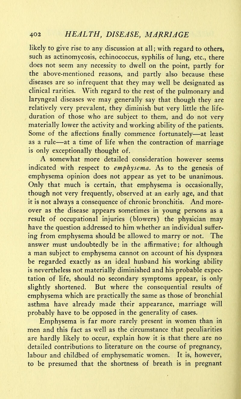 likely to give rise to any discussion at all; with regard to others, such as actinomycosis, echinococcus, syphilis of lung, etc., there does not seem any necessity to dwell on the point, partly for the above-mentioned reasons, and partly also because these diseases are so infrequent that they may well be designated as clinical rarities. With regard to the rest of the pulmonary and laryngeal diseases we may generally say that though they are relatively very prevalent, they diminish but very little the life- duration of those who are subject to them, and do not very materially lower the activity and working ability of the patients. Some of the affections finally commence fortunately—at least as a rule—at a time of life when the contraction of marriage is only exceptionally thought of. A somewhat more detailed consideration however seems indicated with respect to emphysema. As to the genesis of emphysema opinion does not appear as yet to be unanimous. Only that much is certain, that emphysema is occasionally, though not very frequently, observed at an early age, and that it is not always a consequence of chronic bronchitis. And more- over as the disease appears sometimes in young persons as a result of occupational injuries (blowers) the physician may have the question addressed to him whether an individual suffer- ing from emphysema should be allowed to marry or not. The answer must undoubtedly be in the affirmative; for although a man subject to emphysema cannot on account of his dyspnoea be regarded exactly as an ideal husband his working ability is nevertheless not materially diminished and his probable expec- tation of life, should no secondary symptoms appear, is only slightly shortened. But where the consequential results of emphysema which are practically the same as those of bronchial asthma have already made their appearance, marriage will probably have to be opposed in the generality of cases. Emphysema is far more rarely present in women than in men and this fact as well as the circumstance that peculiarities are hardly likely to occur, explain how it is that there are no detailed contributions to literature on the course of pregnancy, labour and childbed of emphysematic women. It is, however, to be presumed that the shortness of breath is in pregnant