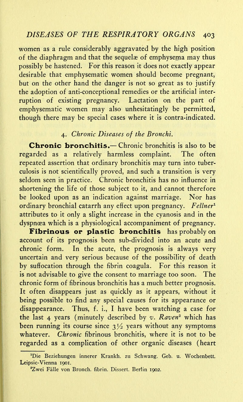 women as a rule considerably aggravated by the high position of the diaphragm and that the sequelae of emphysema may thus possibly be hastened. For this reason it does not exactly appear desirable that emphysematic women should become pregnant, but on the other hand the danger is not so great as to justify the adoption of anti-conceptional remedies or the artificial inter- ruption of existing pregnancy. Lactation on the part of emphysematic women may also unhesitatingly be permitted, though there may be special cases where it is contra-Indicated. 4. Chronic Diseases of the Bronchi. Chronic bronchitis.— Chronic bronchitis Is also to be regarded as a relatively harmless complaint. The often repeated assertion that ordinary bronchitis may turn into tuber- culosis is not scientifically proved, and such a transition Is very seldom seen In practice. Chronic bronchitis has no Influence in shortening the life of those subject to it, and cannot therefore be looked upon as an indication against marriage. Nor has ordinary bronchial catarrh any effect upon pregnancy. Fellner^ attributes to It only a slight increase In the cyanosis and In the dyspnoea which Is a physiological accompaniment of pregnancy. Fibrinous or plastic bronchitis has probably on account of its prognosis been sub-divided into an acute and chronic form. In the acute, the prognosis is always very uncertain and very serious because of the possibility of death by suffocation through the fibrin coagula. For this reason It is not advisable to give the consent to marriage too soon. The chronic form of fibrinous bronchitis has a much better prognosis. It often disappears just as quickly as It appears, without it being possible to find any special causes for Its appearance or disappearance. Thus, f. I., I have been watching a case for the last 4 years (minutely described by v. Raven^ which has been running its course since 3^ years without any symptoms whatever. Chronic fibrinous bronchitis, where it Is not to be regarded as a complication of other organic diseases (heart *Die Beziehungen innerer Krankh. zu Schwang. Geb. u. Wochenbett. Leipsic-Vienna igoi. 'Zwei Falle von Bronch. fibrin. Dissert. Berlin 1902.