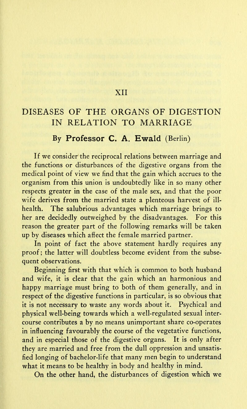 DISEASES OF THE ORGANS OF DIGESTION IN RELATION TO MARRIAGE By Professor C. A. Ewald (Berlin) If we consider the reciprocal relations between marriage and the functions or disturbances of the digestive organs from the medical point of view we find that the gain which accrues to the organism from this union is undoubtedly like in so many other respects greater in the case of the male sex, and that the poor wife derives from the married state a plenteous harvest of ill- health. The salubrious advantages which marriage brings to her are decidedly outweighed by the disadvantages. For this reason the greater part of the following remarks will be taken up by diseases which affect the female married partner. In point of fact the above statement hardly requires any proof; the latter will doubtless become evident from the subse- quent observations. Beginning first with that which is common to both husband and wife, it is clear that the gain which an harmonious and happy marriage must bring to both of them generally, and in respect of the digestive functions in particular, is so obvious that it is not necessary to waste any words about it. Psychical and physical well-being towards which a well-regulated sexual inter- course contributes a by no means unimportant share co-operates in influencing favourably the course of the vegetative functions, and in especial those of the digestive organs. It is only after they are married and free from the dull oppression and unsatis- fied longing of bachelor-life that many men begin to understand what it means to be healthy in body and healthy in mind. On the other hand, the disturbances of digestion which we