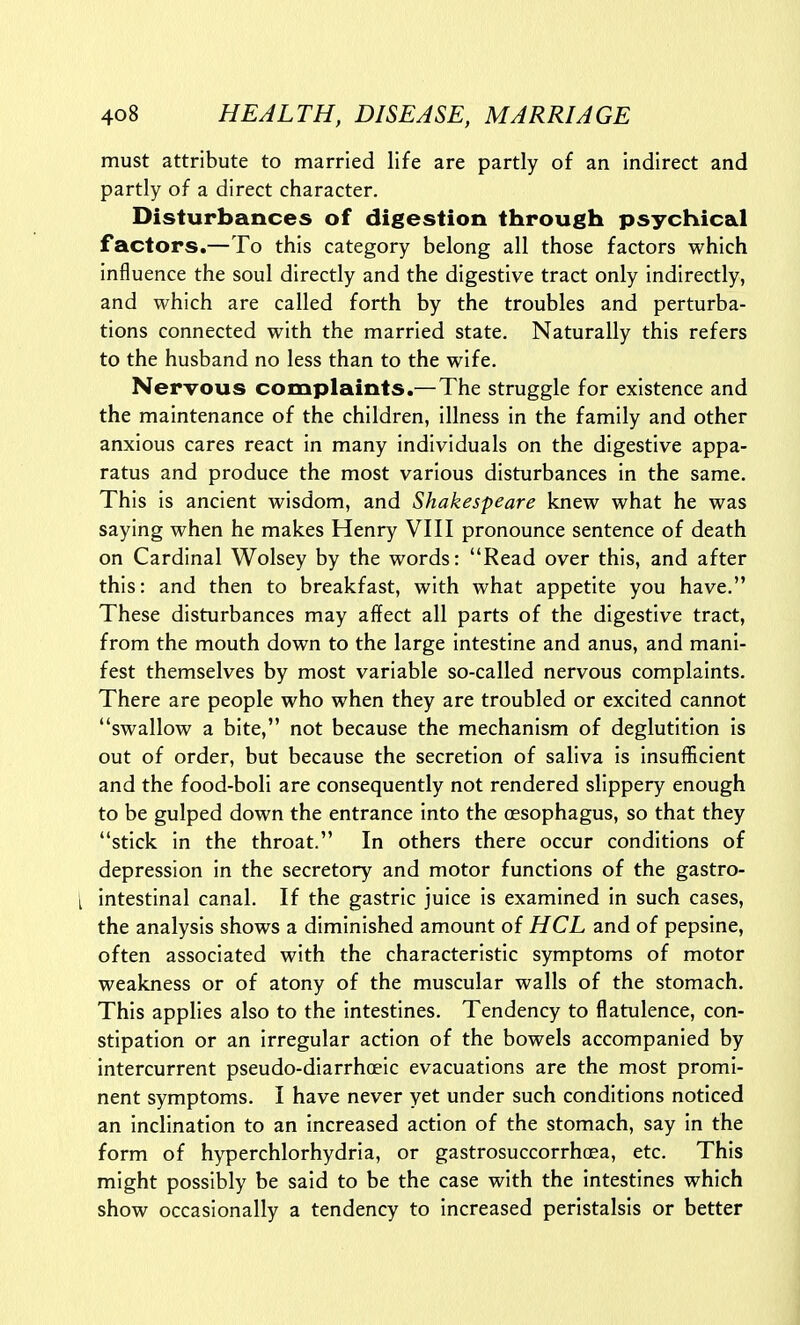 must attribute to married life are partly of an indirect and partly of a direct character. Disturbances of digestion through psychical factors.—To this category belong all those factors which influence the soul directly and the digestive tract only indirectly, and which are called forth by the troubles and perturba- tions connected with the married state. Naturally this refers to the husband no less than to the wife. Nervous complaints.—The struggle for existence and the maintenance of the children, illness in the family and other anxious cares react in many individuals on the digestive appa- ratus and produce the most various disturbances in the same. This is ancient wisdom, and Shakespeare knew what he was saying when he makes Henry VIII pronounce sentence of death on Cardinal Wolsey by the words: Read over this, and after this: and then to breakfast, with what appetite you have. These disturbances may affect all parts of the digestive tract, from the mouth down to the large intestine and anus, and mani- fest themselves by most variable so-called nervous complaints. There are people who when they are troubled or excited cannot swallow a bite, not because the mechanism of deglutition is out of order, but because the secretion of saliva is insufficient and the food-boli are consequently not rendered slippery enough to be gulped down the entrance into the oesophagus, so that they stick in the throat. In others there occur conditions of depression in the secretory and motor functions of the gastro- [ intestinal canal. If the gastric juice is examined in such cases, the analysis shows a diminished amount of HCL and of pepsine, often associated with the characteristic symptoms of motor weakness or of atony of the muscular walls of the stomach. This applies also to the intestines. Tendency to flatulence, con- stipation or an irregular action of the bowels accompanied by intercurrent pseudo-diarrhoeic evacuations are the most promi- nent symptoms. I have never yet under such conditions noticed an inclination to an increased action of the stomach, say in the form of hyperchlorhydria, or gastrosuccorrhoea, etc. This might possibly be said to be the case with the intestines which show occasionally a tendency to increased peristalsis or better