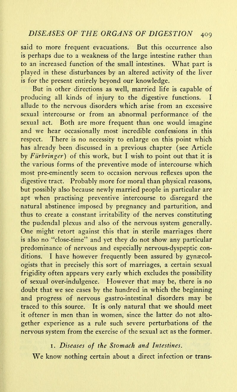 said to more frequent evacuations. But this occurrence also is perhaps due to a weakness of the large intestine rather than to an increased function of the small intestines. What part is played in these disturbances by an altered activity of the liver is for the present entirely beyond our knowledge. But in other directions as well, married life is capable of producing all kinds of injury to the digestive functions. I allude to the nervous disorders which arise from an excessive sexual intercourse or from an abnormal performance of the sexual act. Both are more frequent than one would imagine and we hear occasionally most incredible confessions in this respect. There is no necessity to enlarge on this point which has already been discussed in a previous chapter (see Article by Furhringer) of this work, but I wish to point out that it is the various forms of the preventive mode of intercourse which most pre-eminently seem to occasion nervous reflexes upon the digestive tract. Probably more for moral than physical reasons, but possibly also because newly married people in particular are apt when practising preventive intercourse to disregard the natural abstinence imposed by pregnancy and parturition, and thus to create a constant irritability of the nerves constituting the pudendal plexus and also of the nervous system generally. One might retort against this that in sterile marriages there is also no close-time and yet they do not show any particular predominance of nervous and especially nervous-dyspeptic con- ditions. I have however frequently been assured by gynaecol- ogists that in precisely this sort of marriages, a certain sexual frigidity often appears very early which excludes the possibility of sexual over-indulgence. However that may be, there is no doubt that we see cases by the hundred in which the beginning and progress of nervous gastro-intestinal disorders may be traced to this source. It is only natural that we should meet it oftener in men than in women, since the latter do not alto- gether experience as a rule such severe perturbations of the nervous system from the exercise of the sexual act as the former. I. Diseases of the Stomach and Intestines. We know nothing certain about a direct infection or trans-
