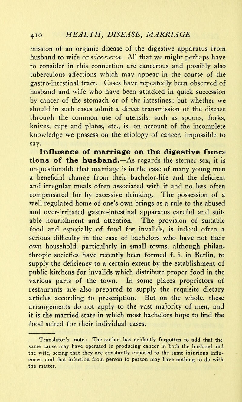mission of an organic disease of the digestive apparatus from husband to wife or vice-versa. All that we might perhaps have to consider in this connection are cancerous and possibly also tuberculous affections which may appear in the course of the gastro-intestinal tract. Cases have repeatedly been observed of husband and wife who have been attacked in quick succession by cancer of the stomach or of the intestines; but whether we should in such cases admit a direct transmission of the disease through the common use of utensils, such as spoons, forks, knives, cups and plates, etc., is, on account of the incomplete knowledge we possess on the etiology of cancer, impossible to say. Influence of marriage on the digestive func^ tions of the husband.—As regards the sterner sex, it is unquestionable that marriage is in the case of many young men a beneficial change from their bachelor-life and the deficient and irregular meals often associated with it and no less often compensated for by excessive drinking. The possession of a well-regulated home of one's own brings as a rule to the abused and over-irritated gastro-intestinal apparatus careful and suit- able nourishment and attention. The provision of suitable food and especially of food for invalids, is indeed often a serious difficulty in the case of bachelors who have not their own household, particularly in small towns, although philan- thropic societies have recently been formed f. i. in Berlin, to supply the deficiency to a certain extent by the establishment of public kitchens for invalids which distribute proper food in the various parts of the town. In some places proprietors of restaurants are also prepared to supply the requisite dietary articles according to prescription. But on the whole, these arrangements do not apply to the vast majority of men, and it is the married state in which most bachelors hope to find the food suited for their individual cases. Translator's note: The author has evidently forgotten to add that the same cause may have operated in producing cancer in both the husband and the wife, seeing that they are constantly exposed to the same injurious influ- ences, and that infection from person to person may have nothing to do with the matter.