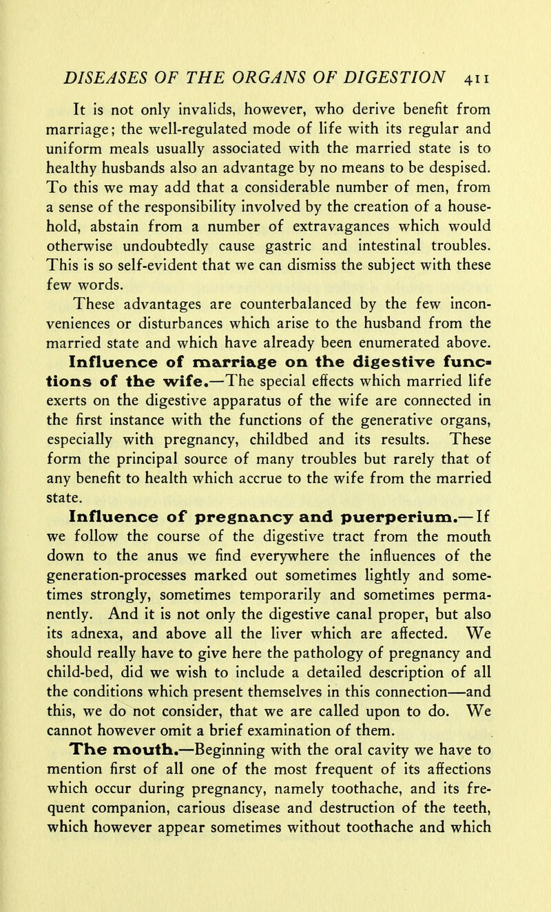 It is not only invalids, however, who derive benefit from marriage; the well-regulated mode of life with its regular and uniform meals usually associated with the married state is to healthy husbands also an advantage by no means to be despised. To this we may add that a considerable number of men, from a sense of the responsibility involved by the creation of a house- hold, abstain from a number of extravagances which would otherwise undoubtedly cause gastric and intestinal troubles. This is so self-evident that we can dismiss the subject with these few words. These advantages are counterbalanced by the few incon- veniences or disturbances which arise to the husband from the married state and which have already been enumerated above. Influence of marriage on the digestive func- tions of the wife.—The special effects which married life exerts on the digestive apparatus of the wife are connected in the first instance with the functions of the generative organs, especially with pregnancy, childbed and its results. These form the principal source of many troubles but rarely that of any benefit to health which accrue to the wife from the married state. Influence of pregnancy and puerperium.— If we follow the course of the digestive tract from the mouth down to the anus we find everywhere the influences of the generation-processes marked out sometimes lightly and some- times strongly, sometimes temporarily and sometimes perma- nently. And it is not only the digestive canal proper, but also its adnexa, and above all the liver which are affected. We should really have to give here the pathology of pregnancy and child-bed, did we wish to include a detailed description of all the conditions which present themselves in this connection—and this, we do not consider, that we are called upon to do. We cannot however omit a brief examination of them. The mouth.—Beginning with the oral cavity we have to mention first of all one of the most frequent of its affections which occur during pregnancy, namely toothache, and its fre- quent companion, carious disease and destruction of the teeth, which however appear sometimes without toothache and which